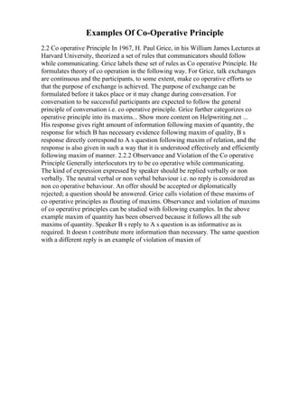Examples Of Co-Operative Principle
2.2 Co operative Principle In 1967, H. Paul Grice, in his William James Lectures at
Harvard University, theorized a set of rules that communicators should follow
while communicating. Grice labels these set of rules as Co operative Principle. He
formulates theory of co operation in the following way. For Grice, talk exchanges
are continuous and the participants, to some extent, make co operative efforts so
that the purpose of exchange is achieved. The purpose of exchange can be
formulated before it takes place or it may change during conversation. For
conversation to be successful participants are expected to follow the general
principle of conversation i.e. co operative principle. Grice further categorizes co
operative principle into its maxims... Show more content on Helpwriting.net ...
His response gives right amount of information following maxim of quantity, the
response for which B has necessary evidence following maxim of quality, B s
response directly correspond to A s question following maxim of relation, and the
response is also given in such a way that it is understood effectively and efficiently
following maxim of manner. 2.2.2 Observance and Violation of the Co operative
Principle Generally interlocutors try to be co operative while communicating.
The kind of expression expressed by speaker should be replied verbally or non
verbally. The neutral verbal or non verbal behaviour i.e. no reply is considered as
non co operative behaviour. An offer should be accepted or diplomatically
rejected; a question should be answered. Grice calls violation of these maxims of
co operative principles as flouting of maxims. Observance and violation of maxims
of co operative principles can be studied with following examples. In the above
example maxim of quantity has been observed because it follows all the sub
maxims of quantity. Speaker B s reply to A s question is as informative as is
required. It doesn t contribute more information than necessary. The same question
with a different reply is an example of violation of maxim of
 