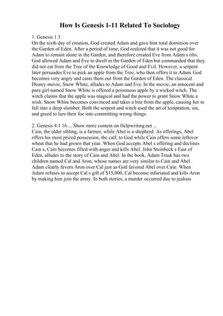 How Is Genesis 1-11 Related To Sociology
1. Genesis 1 3
On the sixth day of creation, God created Adam and gave him total dominion over
the Garden of Eden. After a period of time, God realized that it was not good for
Adam to remain alone in the Garden, and therefore created Eve from Adam s ribs.
God allowed Adam and Eve to dwell in the Garden of Eden but commanded that they
did not eat from the Tree of the Knowledge of Good and Evil. However, a serpent
later persuades Eve to pick an apple from the Tree, who then offers it to Adam. God
becomes very angry and casts them out from the Garden of Eden. The classical
Disney movie, Snow White, alludes to Adam and Eve. In the movie, an innocent and
pure girl named Snow White is offered a poisonous apple by a wicked witch. The
witch claims that the apple was magical and had the power to grant Snow White a
wish. Snow White becomes convinced and takes a bite from the apple, causing her to
fall into a deep slumber. Both the serpent and witch used the art of temptation, sin,
and greed to lure their foe into committing wrong things.
2. Genesis 4:1 16 ... Show more content on Helpwriting.net ...
Cain, the older sibling, is a farmer, while Abel is a shepherd. As offerings, Abel
offers his most prized possession, the calf, to God while Cain offers some leftover
wheat that he had grown that year. When God accepts Abel s offering and declines
Cain s, Cain becomes filled with anger and kills Abel. John Steinbeck s East of
Eden, alludes to the story of Cain and Abel. In the book, Adam Trask has two
children named Cal and Aron, whose names are very similar to Cain and Abel .
Adam clearly favors Aron over Cal just as God favored Abel over Cain. When
Adam refuses to accept Cal s gift of $15,000, Cal become infuriated and kills Aron
by making him join the army. In both stories, a murder occurred due to jealous
 