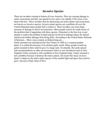 Invasive Species
There are invaders coming to homes all over America. They are causing damage to
entire ecosystems and they can spread to new areas very rapidly if the issue is not
dealt with now. These invaders that are destroying our native plants and ecosystems
are known as invasive species. Invasive plant species are a problem all over the
United Statesand many people fail to realize it. These invaders can cause huge
amounts of damage to native environments. More people need to be made aware of
the problem that is happening with these species. Education is the best way to get
people to realize the problem at hand and get involved in helping reduce the spread
and prevent further damage from being done. According to the United States National
Arboretum,... Show more content on Helpwriting.net ...
Garlic mustard was introduced into New Jersey in 1886 as a common garden
plant. It is called this because of its distinct garlic smell. Many people would use
garlic mustard in their salad to give it a tangy taste. Eventually, the seeds spread
and caused problems in other environments where it was introduced such as New
England. Garlic mustard is still a problem in New England today. Garlic mustard is
not a problem because it destroys the native plants, but much like many invasive
plants, it deprives the native plant species of the needed light and space they need to
grow. (Invasive Plant Atlas of New
 