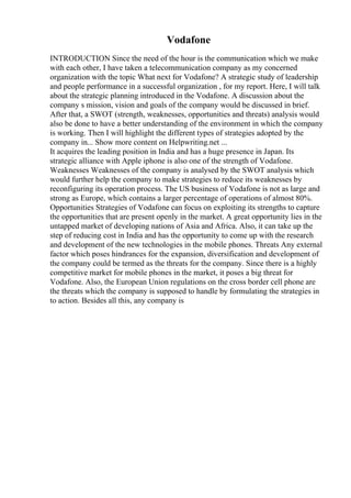 Vodafone
INTRODUCTION Since the need of the hour is the communication which we make
with each other, I have taken a telecommunication company as my concerned
organization with the topic What next for Vodafone? A strategic study of leadership
and people performance in a successful organization , for my report. Here, I will talk
about the strategic planning introduced in the Vodafone. A discussion about the
company s mission, vision and goals of the company would be discussed in brief.
After that, a SWOT (strength, weaknesses, opportunities and threats) analysis would
also be done to have a better understanding of the environment in which the company
is working. Then I will highlight the different types of strategies adopted by the
company in... Show more content on Helpwriting.net ...
It acquires the leading position in India and has a huge presence in Japan. Its
strategic alliance with Apple iphone is also one of the strength of Vodafone.
Weaknesses Weaknesses of the company is analysed by the SWOT analysis which
would further help the company to make strategies to reduce its weaknesses by
reconfiguring its operation process. The US business of Vodafone is not as large and
strong as Europe, which contains a larger percentage of operations of almost 80%.
Opportunities Strategies of Vodafone can focus on exploiting its strengths to capture
the opportunities that are present openly in the market. A great opportunity lies in the
untapped market of developing nations of Asia and Africa. Also, it can take up the
step of reducing cost in India and has the opportunity to come up with the research
and development of the new technologies in the mobile phones. Threats Any external
factor which poses hindrances for the expansion, diversification and development of
the company could be termed as the threats for the company. Since there is a highly
competitive market for mobile phones in the market, it poses a big threat for
Vodafone. Also, the European Union regulations on the cross border cell phone are
the threats which the company is supposed to handle by formulating the strategies in
to action. Besides all this, any company is
 