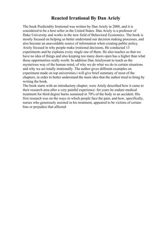 Reacted Irrational By Dan Ariely
The book Predictably Irrational was written by Dan Ariely in 2008, and it is
considered to be a best seller in the United States. Dan Ariely is a professor of
Duke University and works in the new field of Behavioral Economics. The book is
mostly focused on helping us better understand our decision making processes, and
also become an unavoidable source of information when creating public policy.
Ariely focused in why people make irrational decisions, He conducted 13
experiments and he explains every single one of them. He also teaches us that we
have no idea of things and also keeping too many doors open has a higher than what
those opportunities really worth. In addition Dan Arielywant to teach us the
mysterious way of the human mind, of why we do what we do in certain situations
and why we act totally irrationally. The author gives different examples on
experiment made on top universities.i will give brief summary of most of the
chapters, in order to better understand the main idea that the author tried to bring by
writing the book.
The book starts with an introductory chapter, were Ariely described how it came to
their research area after a very painful experience: for years he endure medical
treatment for third degree burns sustained in 70% of the body in an accident. His
first research was on the ways in which people face the pain, and how, specifically,
nurses who generously assisted in his treatment, appeared to be victims of certain
bias or prejudice that affected
 