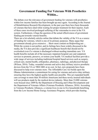 Government Funding For Veterans With Prosthetics
Within...
The debate over the relevance of government funding for veterans with prosthetics
within low income families has been brought up once again. According to the Journal
of Rehabilitation Research Development, in the past year there have been thousands
of veterans that have died while waiting for proper treatment for their injuries. Each
of these cases involved prolonged suffering of the veterandue to error in the VA
system. Furthermore, it begs the question of the actual effectiveness of government
funding put towards veteran benefits.
There are a lot scholarly articles online that debate the validity of the VA as a source
of funding for veterans, which is one of its primary purposes. Many argue that
government already gives extensive ... Show more content on Helpwriting.net ...
While the system is not perfect, and its failings have been widely discussed in the
media, the VA does provide a significant healthcare benefit that should not be
overlooked even if a veteran is discharged without needing immediate care. VA
health benefits include all of the necessary impatient hospital care and outpatient
services to promote, preserve, or restore your health. VA medical facilities provide a
wide range of services including traditional hospital based services such as surgery,
critical care, mental health, orthopedics, pharmacy, radiology, and physical therapy
(Wilson, 2016). Today, wounded veterans and active duty military receive prosthetic
devices from the VA or TRICARE at no cost. In fact, new proposals have been
discussed to help even veterans more. The Affordable Care Act builds upon the
Obama Administration s commitment for caring for veterans and active duty military
ensuring they have the highest quality health care possible. This act expanded health
care coverage to more than 30 million Americans and these newly insured individuals
will use products made by the medical device industry. More than 33,000 veterans
were housed since 2009 by the Department of Housing and Urban Development and
the Department of Veterans Affairs (Veterans Prosthetic Alliances, 2016). According
to Veterans Prosthetic Alliances, a veteran lives in one in five households benefiting
from the Low Income Home Energy Assistance Program, which provides heating
 