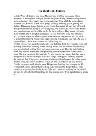 We Real Cool Quotes
In both What s It Like to be a Gang Member and We Real Cool, gang life is
portrayed as a dangerous lifestyle for cool people to live by, demonstrating that it s
not a particularly nice way to live. As the author of What s It Like to be a Gang
Member said, I started in low level gangs, stealing, peddling goods, getting into
fights... This quote shows that the people living that sort of life can start off small,
doing smaller crimes, being in low level gangs, but eventually, they will be deeper
into gang business, and it will be harder for them to leave. They would end up in
more trouble, and in a higher level gang. He also mentions, there was immense
peer pressure to join in, whether you wanted to or not. As you can see, it s harder
to escape that lifestyle because you keep on doing it more, and you won t be able to
choose if you... Show more content on Helpwriting.net ...
We left school. This quote basically tells you that they think they re really cool, and
that they left school. Leaving school usually means that the student doesn t really
care about school, or they don t have enough money to go. But, the fact that they
think they re cool, means that they probably just don t care about school or the
rules. She also mentions, We lurk late. As you can see, this shows that they live a
dangerous life because at night, many bad things can happen, and they might be
the cause of that. If they were the reason that those things happen, the police would
be after them, and they would have to run, or find a way to not get into trouble.
Finally, the author said, We die soon. This proves that they live a dangerous life
even more because a lot of them will die early from ass the things that do. They
could end up getting hurt badly from a fight, and could end up dying, or they could
get hurt by a lot of other things they do, like running away from people they re trying
to
 