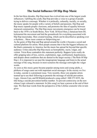 The Social Influence Of Hip Hop Music
In the last three decades, Hip Hop music has evolved into one of the largest youth
influencers. Uplifting the youth, Hip Hop provides a voice to a group of people
trying to deliver a message. Whether it is politcally, culturally, racially, or socially,
the music speaks for people with a variety of beliefs and passions. Hip Hop and
Rap music espands people s horizons, and promotes the idea of equality between
interacial communities. The Hip Hop music movements emergence can be traced
back to the 1970 s in South Bronx, New York. DJ Kool Herc, a Jamaican born DJ,
kickstarted the movement and laid the groundwork for everything associated with
Hip Hop musictoday. Herc created toasting, which can be described as speaking over
a rhythmic... Show more content on Helpwriting.net ...
As the genre of Hip Hop and Rap spread around the world, it became a social and
cultural platform for artists. Most people assume that it has the biggest influence on
the black community in America, but the music has spread far beyond that specific
audience. Critics describe Hip Hop music as homophobic, racist, vulgar, and
violent. Tricia Rose contradicts this statement perfectly: Rappers lyrics really do
offer gripping tales of loss, sorrow, exploitation, rage, confinement, hopelessness,
and despair about conditions that are denied in the larger society ( The Role Of Hip
Hop ). It is imporant to see past the innapropriate langauge and listen to the actual
message of the song, because in most scenarios the message outweighs the vulgar
words.
As soon as this music genre became popular among teens and young adults, a
plethora of songs came out with important social messages. In the society we live
in today, suicide is a prominent issue. Very recently, three very popular artists
teamed up to use their following to promote the message of suicide prevention.
Logic, Alessia Cara, and DJ Khalid produced a song called 1 800 273 8255, the
title being a suicide prevention hotline number. To prevent contraversy on the new
release Logic released a statement: In [this song] we hear a person at the end of their
rope. We then hear words from the perspective of the Lifeline counselor who in turn
gives
 