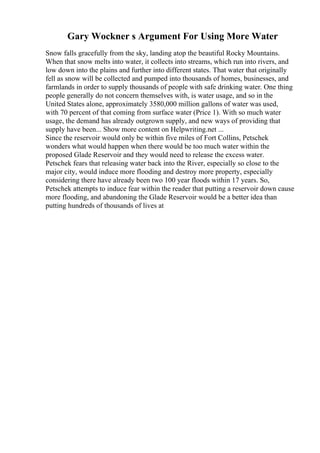 Gary Wockner s Argument For Using More Water
Snow falls gracefully from the sky, landing atop the beautiful Rocky Mountains.
When that snow melts into water, it collects into streams, which run into rivers, and
low down into the plains and further into different states. That water that originally
fell as snow will be collected and pumped into thousands of homes, businesses, and
farmlands in order to supply thousands of people with safe drinking water. One thing
people generally do not concern themselves with, is water usage, and so in the
United States alone, approximately 3580,000 million gallons of water was used,
with 70 percent of that coming from surface water (Price 1). With so much water
usage, the demand has already outgrown supply, and new ways of providing that
supply have been... Show more content on Helpwriting.net ...
Since the reservoir would only be within five miles of Fort Collins, Petschek
wonders what would happen when there would be too much water within the
proposed Glade Reservoir and they would need to release the excess water.
Petschek fears that releasing water back into the River, especially so close to the
major city, would induce more flooding and destroy more property, especially
considering there have already been two 100 year floods within 17 years. So,
Petschek attempts to induce fear within the reader that putting a reservoir down cause
more flooding, and abandoning the Glade Reservoir would be a better idea than
putting hundreds of thousands of lives at
 