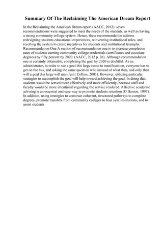 Summary Of The Reclaiming The American Dream Report
In the Reclaiming the American Dream report (AACC, 2012), seven
recommendations were suggested to meet the needs of the students, as well as having
a strong community college system. Hence, these recommendation address
redesigning students educational experiences, reinventing institutional roles, and
resetting the system to create incentives for students and institutional triumphs.
Recommendation One A section of recommendation one is to increase completion
rates of students earning community college credentials (certificates and associate
degrees) by fifty percent by 2020. (AACC, 2012 p. 26). Although recommendation
one is certainly obtainable, completing the goal by 2020 is doubtful. As an
administrator, in order to see a goal this large come to manifestation, everyone has to
get on the bus, and asking the same question who instead of what then, and only then
will a goal this large will manifest ( Collins, 2001). However, utilizing particular
strategies to accomplish the goal will help toward achieving the goal. In doing that,
students would be served more effectively and more efficiently, because staff and
faculty would be more intentional regarding the service rendered. Affective academic
advising is an essential and sure way to promote students retention (O Banion, 1997).
In addition, using strategies to construct coherent, structured pathways to complete
degrees, promote transfers from community colleges to four year institutions, and to
assist students
 