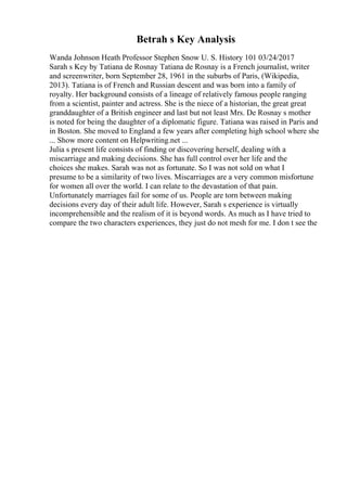 Betrah s Key Analysis
Wanda Johnson Heath Professor Stephen Snow U. S. History 101 03/24/2017
Sarah s Key by Tatiana de Rosnay Tatiana de Rosnay is a French journalist, writer
and screenwriter, born September 28, 1961 in the suburbs of Paris, (Wikipedia,
2013). Tatiana is of French and Russian descent and was born into a family of
royalty. Her background consists of a lineage of relatively famous people ranging
from a scientist, painter and actress. She is the niece of a historian, the great great
granddaughter of a British engineer and last but not least Mrs. De Rosnay s mother
is noted for being the daughter of a diplomatic figure. Tatiana was raised in Paris and
in Boston. She moved to England a few years after completing high school where she
... Show more content on Helpwriting.net ...
Julia s present life consists of finding or discovering herself, dealing with a
miscarriage and making decisions. She has full control over her life and the
choices she makes. Sarah was not as fortunate. So I was not sold on what I
presume to be a similarity of two lives. Miscarriages are a very common misfortune
for women all over the world. I can relate to the devastation of that pain.
Unfortunately marriages fail for some of us. People are torn between making
decisions every day of their adult life. However, Sarah s experience is virtually
incomprehensible and the realism of it is beyond words. As much as I have tried to
compare the two characters experiences, they just do not mesh for me. I don t see the
 