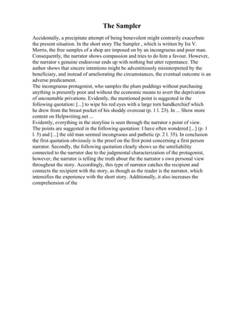 The Sampler
Accidentally, a precipitate attempt of being benevolent might contrarily exacerbate
the present situation. In the short story The Sampler , which is written by Ira V.
Morris, the free samples of a shop are imposed on by an incongruous and poor man.
Consequently, the narrator shows compassion and tries to do him a favour. However,
the narrator s genuine endeavour ends up with nothing but utter repentance. The
author shows that sincere intentions might be adventitiously misinterpreted by the
beneficiary, and instead of ameliorating the circumstances, the eventual outcome is an
adverse predicament.
The incongruous protagonist, who samples the plum puddings without purchasing
anything is presently poor and without the economic means to avert the deprivation
of uncountable privations. Evidently, the mentioned point is suggested in the
following quotation: [...] to wipe his red eyes with a large torn handkerchief which
he drew from the breast pocket of his shoddy overcoat (p. 1 l. 23). In ... Show more
content on Helpwriting.net ...
Evidently, everything in the storyline is seen through the narrator s point of view.
The points are suggested in the following quotation: I have often wondered [...] (p. 1
l. 5) and [...] the old man seemed incongruous and pathetic (p. 2 l. 35). In conclusion
the first quotation obviously is the proof on the first point concerning a first person
narrator. Secondly, the following quotation clearly shows us the unreliability
connected to the narrator due to the judgmental characterization of the protagonist,
however, the narrator is telling the truth about the the narrator s own personal view
throughout the story. Accordingly, this type of narrator catches the recipient and
connects the recipient with the story, as though as the reader is the narrator, which
intensifies the experience with the short story. Additionally, it also increases the
comprehension of the
 
