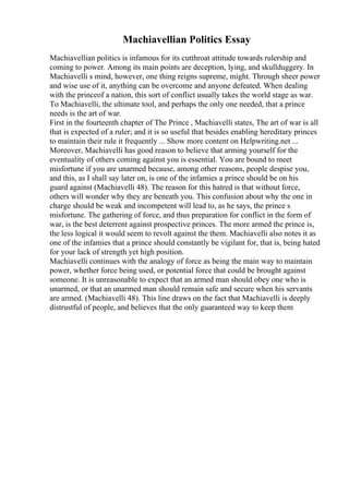 Machiavellian Politics Essay
Machiavellian politics is infamous for its cutthroat attitude towards rulership and
coming to power. Among its main points are deception, lying, and skullduggery. In
Machiavelli s mind, however, one thing reigns supreme, might. Through sheer power
and wise use of it, anything can be overcome and anyone defeated. When dealing
with the princeof a nation, this sort of conflict usually takes the world stage as war.
To Machiavelli, the ultimate tool, and perhaps the only one needed, that a prince
needs is the art of war.
First in the fourteenth chapter of The Prince , Machiavelli states, The art of war is all
that is expected of a ruler; and it is so useful that besides enabling hereditary princes
to maintain their rule it frequently ... Show more content on Helpwriting.net ...
Moreover, Machiavelli has good reason to believe that arming yourself for the
eventuality of others coming against you is essential. You are bound to meet
misfortune if you are unarmed because, among other reasons, people despise you,
and this, as I shall say later on, is one of the infamies a prince should be on his
guard against (Machiavelli 48). The reason for this hatred is that without force,
others will wonder why they are beneath you. This confusion about why the one in
charge should be weak and incompetent will lead to, as he says, the prince s
misfortune. The gathering of force, and thus preparation for conflict in the form of
war, is the best deterrent against prospective princes. The more armed the prince is,
the less logical it would seem to revolt against the them. Machiavelli also notes it as
one of the infamies that a prince should constantly be vigilant for, that is, being hated
for your lack of strength yet high position.
Machiavelli continues with the analogy of force as being the main way to maintain
power, whether force being used, or potential force that could be brought against
someone. It is unreasonable to expect that an armed man should obey one who is
unarmed, or that an unarmed man should remain safe and secure when his servants
are armed. (Machiavelli 48). This line draws on the fact that Machiavelli is deeply
distrustful of people, and believes that the only guaranteed way to keep them
 