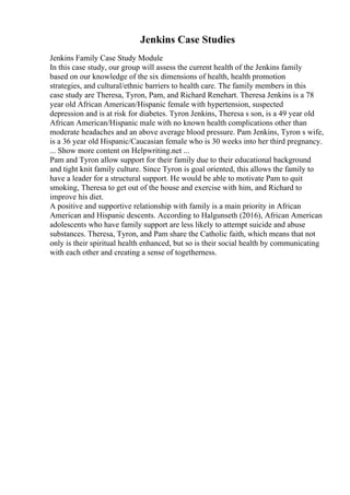 Jenkins Case Studies
Jenkins Family Case Study Module
In this case study, our group will assess the current health of the Jenkins family
based on our knowledge of the six dimensions of health, health promotion
strategies, and cultural/ethnic barriers to health care. The family members in this
case study are Theresa, Tyron, Pam, and Richard Renehart. Theresa Jenkins is a 78
year old African American/Hispanic female with hypertension, suspected
depression and is at risk for diabetes. Tyron Jenkins, Theresa s son, is a 49 year old
African American/Hispanic male with no known health complications other than
moderate headaches and an above average blood pressure. Pam Jenkins, Tyron s wife,
is a 36 year old Hispanic/Caucasian female who is 30 weeks into her third pregnancy.
... Show more content on Helpwriting.net ...
Pam and Tyron allow support for their family due to their educational background
and tight knit family culture. Since Tyron is goal oriented, this allows the family to
have a leader for a structural support. He would be able to motivate Pam to quit
smoking, Theresa to get out of the house and exercise with him, and Richard to
improve his diet.
A positive and supportive relationship with family is a main priority in African
American and Hispanic descents. According to Halgunseth (2016), African American
adolescents who have family support are less likely to attempt suicide and abuse
substances. Theresa, Tyron, and Pam share the Catholic faith, which means that not
only is their spiritual health enhanced, but so is their social health by communicating
with each other and creating a sense of togetherness.
 