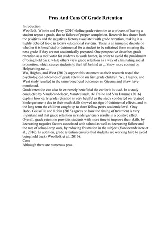 Pros And Cons Of Grade Retention
Introduction
Woolfolk, Winnie and Perry (2016) define grade retention as a process of having a
student repeat a grade, due to failure of proper completion. Research has shown both
the positives and the negatives factors associated with grade retention, making it a
highly debated topic in todays educational systems. There is an immense dispute on
whether it is beneficial or detrimental for a student to be refrained form entering the
next grade if they are not academically prepared. One perspective describes grade
retention as a motivator for students to work harder, in order to avoid the punishment
of being held back, while others view grade retention as a way of eliminating social
promotion, which causes students to feel left behind as ... Show more content on
Helpwriting.net ...
Wu, Hughes, and West (2010) support this statement as their research tested the
psychological outcomes of grade retention on first grade children. Wu, Hughes, and
West study resulted in the same beneficial outcomes as Ritzema and Shaw have
mentioned.
Grade retention can also be extremely beneficial the earlier it is used. In a study
conducted by Vandecandelaere, Vansteelandt, De Fraine and Van Damme (2016)
explain how early grade retention is very helpful as the study conducted on retained
kindergartener s due to their math skills showed no sign of detrimental effects, and in
the long term the children caught up to there fellow peers academic level. Gray
Bobo, GoussГ© and Robin (2016) agrees on how the timing of treatment is very
important and that grade retention in kindergarteners results in a positive effect.
Overall, grade retention provides students with more time to improve their skills, by
decreasing negative factors associated with school as well as decreasing failure and
the rate of school drop outs, by reducing frustration in the subject (Vandecandelaere et
al., 2016). In addition, grade retention ensures that students are working hard to avoid
being held back (Woolfolk et al., 2016).
Cons
Although there are numerous pros
 