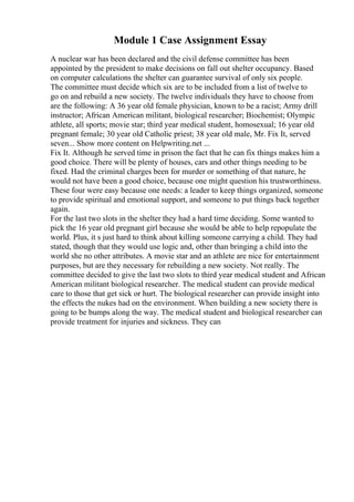 Module 1 Case Assignment Essay
A nuclear war has been declared and the civil defense committee has been
appointed by the president to make decisions on fall out shelter occupancy. Based
on computer calculations the shelter can guarantee survival of only six people.
The committee must decide which six are to be included from a list of twelve to
go on and rebuild a new society. The twelve individuals they have to choose from
are the following: A 36 year old female physician, known to be a racist; Army drill
instructor; African American militant, biological researcher; Biochemist; Olympic
athlete, all sports; movie star; third year medical student, homosexual; 16 year old
pregnant female; 30 year old Catholic priest; 38 year old male, Mr. Fix It, served
seven... Show more content on Helpwriting.net ...
Fix It. Although he served time in prison the fact that he can fix things makes him a
good choice. There will be plenty of houses, cars and other things needing to be
fixed. Had the criminal charges been for murder or something of that nature, he
would not have been a good choice, because one might question his trustworthiness.
These four were easy because one needs: a leader to keep things organized, someone
to provide spiritual and emotional support, and someone to put things back together
again.
For the last two slots in the shelter they had a hard time deciding. Some wanted to
pick the 16 year old pregnant girl because she would be able to help repopulate the
world. Plus, it s just hard to think about killing someone carrying a child. They had
stated, though that they would use logic and, other than bringing a child into the
world she no other attributes. A movie star and an athlete are nice for entertainment
purposes, but are they necessary for rebuilding a new society. Not really. The
committee decided to give the last two slots to third year medical student and African
American militant biological researcher. The medical student can provide medical
care to those that get sick or hurt. The biological researcher can provide insight into
the effects the nukes had on the environment. When building a new society there is
going to be bumps along the way. The medical student and biological researcher can
provide treatment for injuries and sickness. They can
 