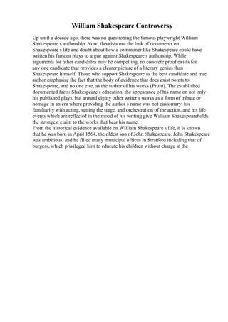 William Shakespeare Controversy
Up until a decade ago, there was no questioning the famous playwright William
Shakespeare s authorship. Now, theorists use the lack of documents on
Shakespeare s life and doubt about how a commoner like Shakespeare could have
written his famous plays to argue against Shakespeare s authorship. While
arguments for other candidates may be compelling, no concrete proof exists for
any one candidate that provides a clearer picture of a literary genius than
Shakespeare himself. Those who support Shakespeare as the best candidate and true
author emphasize the fact that the body of evidence that does exist points to
Shakespeare, and no one else, as the author of his works (Pruitt). The established
documented facts: Shakespeare s education, the appearance of his name on not only
his published plays, but around eighty other writer s works as a form of tribute or
homage in an era where providing the author s name was not customary, his
familiarity with acting, setting the stage, and orchestration of the action, and his life
events which are reflected in the mood of his writing give William Shakespeareholds
the strongest claim to the works that bear his name.
From the historical evidence available on William Shakespeare s life, it is known
that he was born in April 1564, the oldest son of John Shakespeare. John Shakespeare
was ambitious, and he filled many municipal offices in Stratford including that of
burgess, which privileged him to educate his children without charge at the
 