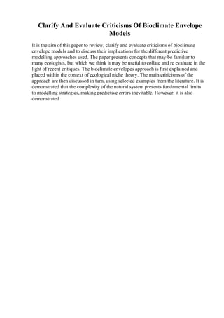 Clarify And Evaluate Criticisms Of Bioclimate Envelope
Models
It is the aim of this paper to review, clarify and evaluate criticisms of bioclimate
envelope models and to discuss their implications for the different predictive
modelling approaches used. The paper presents concepts that may be familiar to
many ecologists, but which we think it may be useful to collate and re evaluate in the
light of recent critiques. The bioclimate envelopes approach is first explained and
placed within the context of ecological niche theory. The main criticisms of the
approach are then discussed in turn, using selected examples from the literature. It is
demonstrated that the complexity of the natural system presents fundamental limits
to modelling strategies, making predictive errors inevitable. However, it is also
demonstrated
 