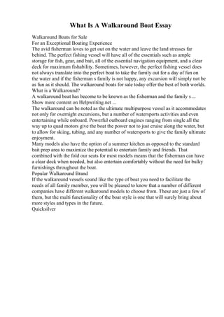 What Is A Walkaround Boat Essay
Walkaround Boats for Sale
For an Exceptional Boating Experience
The avid fisherman loves to get out on the water and leave the land stresses far
behind. The perfect fishing vessel will have all of the essentials such as ample
storage for fish, gear, and bait, all of the essential navigation equipment, and a clear
deck for maximum fishability. Sometimes, however, the perfect fishing vessel does
not always translate into the perfect boat to take the family out for a day of fun on
the water and if the fisherman s family is not happy, any excursion will simply not be
as fun as it should. The walkaround boats for sale today offer the best of both worlds.
What is a Walkaround?
A walkaround boat has become to be known as the fisherman and the family s ...
Show more content on Helpwriting.net ...
The walkaround can be noted as the ultimate multipurpose vessel as it accommodates
not only for overnight excursions, but a number of watersports activities and even
entertaining while onboard. Powerful outboard engines ranging from single all the
way up to quad motors give the boat the power not to just cruise along the water, but
to allow for skiing, tubing, and any number of watersports to give the family ultimate
enjoyment.
Many models also have the option of a summer kitchen as opposed to the standard
bait prep area to maximize the potential to entertain family and friends. That
combined with the fold our seats for most models means that the fisherman can have
a clear deck when needed, but also entertain comfortably without the need for bulky
furnishings throughout the boat.
Popular Walkaround Brand
If the walkaround vessels sound like the type of boat you need to facilitate the
needs of all family member, you will be pleased to know that a number of different
companies have different walkaround models to choose from. These are just a few of
them, but the multi functionality of the boat style is one that will surely bring about
more styles and types in the future.
Quicksilver
 