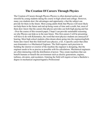 The Creation Of Careers Through Physics
The Creation of Careers through Physics Physics is often deemed useless and
stressful by young students taking the course in high school and college. However,
many you students don t the advantages and opportunity s that the subject can
provide for them in the future. Most young adults think that Physics will most likely
not help them in the future and end up being waste of time and a credit, but, most of
them don t know that the careers that physics provides can both high paying and fun
. Over the course of this research paper, I hope I can provide sustainable reasoning
on why Physics can help us in the near future. This first careers I will be presenting
will have to do with Kinematics, the word that most physics students are annoyed of
hearing. Most high school students often dream about going into the engineeringfield.
Some don t know that this field itself uses physics, a lot. A specific career that often
uses kinematics is a Mechanical Engineer. The field requires such precision in
building the interior or exterior of the machine the engineer is designing, that the
engineer needs to be as precise as possible with his calculations. Mechanical engineers
are often interacting with the distribution of power. They create machines that can
benefit humans or benefit the environment such as electric generations, engines,
turbines, elevators, and escalators. Entering the field will require at least a Bachelor s
degree in mechanical engineeringand a Professional
 