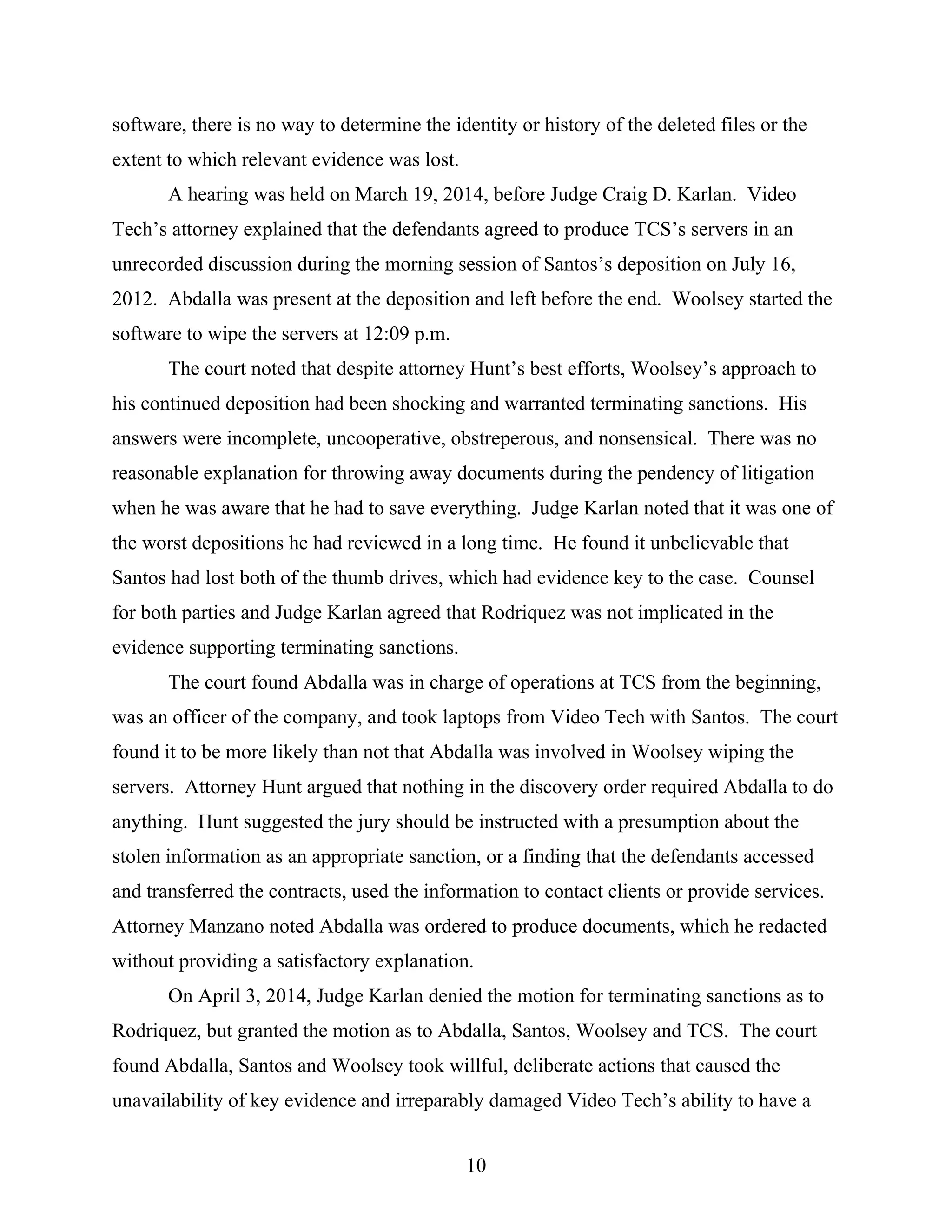 software, there is no way to determine the identity or history of the deleted files or the
extent to which relevant evidence was lost.
A hearing was held on March 19, 2014, before Judge Craig D. Karlan. Video
Tech’s attorney explained that the defendants agreed to produce TCS’s servers in an
unrecorded discussion during the morning session of Santos’s deposition on July 16,
2012. Abdalla was present at the deposition and left before the end. Woolsey started the
software to wipe the servers at 12:09 p.m.
The court noted that despite attorney Hunt’s best efforts, Woolsey’s approach to
his continued deposition had been shocking and warranted terminating sanctions. His
answers were incomplete, uncooperative, obstreperous, and nonsensical. There was no
reasonable explanation for throwing away documents during the pendency of litigation
when he was aware that he had to save everything. Judge Karlan noted that it was one of
the worst depositions he had reviewed in a long time. He found it unbelievable that
Santos had lost both of the thumb drives, which had evidence key to the case. Counsel
for both parties and Judge Karlan agreed that Rodriquez was not implicated in the
evidence supporting terminating sanctions.
The court found Abdalla was in charge of operations at TCS from the beginning,
was an officer of the company, and took laptops from Video Tech with Santos. The court
found it to be more likely than not that Abdalla was involved in Woolsey wiping the
servers. Attorney Hunt argued that nothing in the discovery order required Abdalla to do
anything. Hunt suggested the jury should be instructed with a presumption about the
stolen information as an appropriate sanction, or a finding that the defendants accessed
and transferred the contracts, used the information to contact clients or provide services.
Attorney Manzano noted Abdalla was ordered to produce documents, which he redacted
without providing a satisfactory explanation.
On April 3, 2014, Judge Karlan denied the motion for terminating sanctions as to
Rodriquez, but granted the motion as to Abdalla, Santos, Woolsey and TCS. The court
found Abdalla, Santos and Woolsey took willful, deliberate actions that caused the
unavailability of key evidence and irreparably damaged Video Tech’s ability to have a
10
 