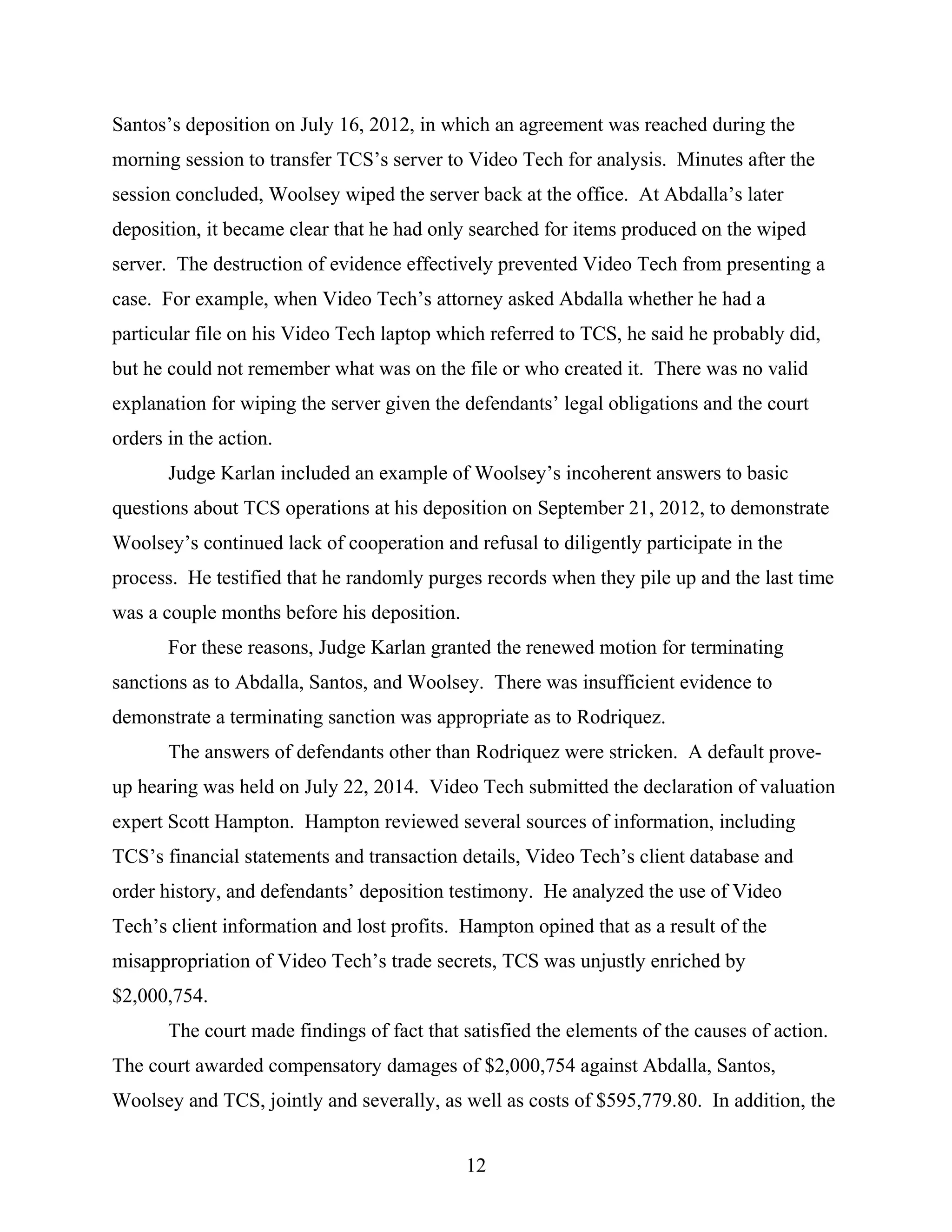 Santos’s deposition on July 16, 2012, in which an agreement was reached during the
morning session to transfer TCS’s server to Video Tech for analysis. Minutes after the
session concluded, Woolsey wiped the server back at the office. At Abdalla’s later
deposition, it became clear that he had only searched for items produced on the wiped
server. The destruction of evidence effectively prevented Video Tech from presenting a
case. For example, when Video Tech’s attorney asked Abdalla whether he had a
particular file on his Video Tech laptop which referred to TCS, he said he probably did,
but he could not remember what was on the file or who created it. There was no valid
explanation for wiping the server given the defendants’ legal obligations and the court
orders in the action.
Judge Karlan included an example of Woolsey’s incoherent answers to basic
questions about TCS operations at his deposition on September 21, 2012, to demonstrate
Woolsey’s continued lack of cooperation and refusal to diligently participate in the
process. He testified that he randomly purges records when they pile up and the last time
was a couple months before his deposition.
For these reasons, Judge Karlan granted the renewed motion for terminating
sanctions as to Abdalla, Santos, and Woolsey. There was insufficient evidence to
demonstrate a terminating sanction was appropriate as to Rodriquez.
The answers of defendants other than Rodriquez were stricken. A default prove-
up hearing was held on July 22, 2014. Video Tech submitted the declaration of valuation
expert Scott Hampton. Hampton reviewed several sources of information, including
TCS’s financial statements and transaction details, Video Tech’s client database and
order history, and defendants’ deposition testimony. He analyzed the use of Video
Tech’s client information and lost profits. Hampton opined that as a result of the
misappropriation of Video Tech’s trade secrets, TCS was unjustly enriched by
$2,000,754.
The court made findings of fact that satisfied the elements of the causes of action.
The court awarded compensatory damages of $2,000,754 against Abdalla, Santos,
Woolsey and TCS, jointly and severally, as well as costs of $595,779.80. In addition, the
12
 