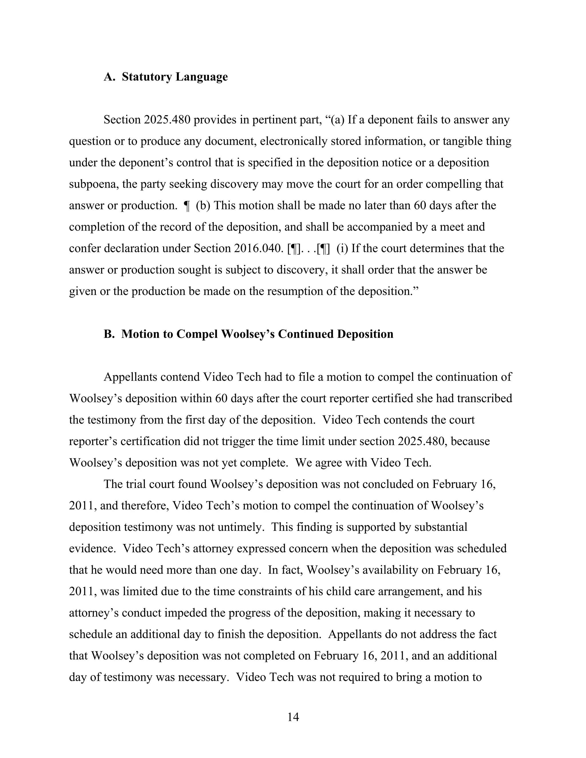 A. Statutory Language
Section 2025.480 provides in pertinent part, “(a) If a deponent fails to answer any
question or to produce any document, electronically stored information, or tangible thing
under the deponent’s control that is specified in the deposition notice or a deposition
subpoena, the party seeking discovery may move the court for an order compelling that
answer or production. ¶ (b) This motion shall be made no later than 60 days after the
completion of the record of the deposition, and shall be accompanied by a meet and
confer declaration under Section 2016.040. [¶]. . .[¶] (i) If the court determines that the
answer or production sought is subject to discovery, it shall order that the answer be
given or the production be made on the resumption of the deposition.”
B. Motion to Compel Woolsey’s Continued Deposition
Appellants contend Video Tech had to file a motion to compel the continuation of
Woolsey’s deposition within 60 days after the court reporter certified she had transcribed
the testimony from the first day of the deposition. Video Tech contends the court
reporter’s certification did not trigger the time limit under section 2025.480, because
Woolsey’s deposition was not yet complete. We agree with Video Tech.
The trial court found Woolsey’s deposition was not concluded on February 16,
2011, and therefore, Video Tech’s motion to compel the continuation of Woolsey’s
deposition testimony was not untimely. This finding is supported by substantial
evidence. Video Tech’s attorney expressed concern when the deposition was scheduled
that he would need more than one day. In fact, Woolsey’s availability on February 16,
2011, was limited due to the time constraints of his child care arrangement, and his
attorney’s conduct impeded the progress of the deposition, making it necessary to
schedule an additional day to finish the deposition. Appellants do not address the fact
that Woolsey’s deposition was not completed on February 16, 2011, and an additional
day of testimony was necessary. Video Tech was not required to bring a motion to
14
 