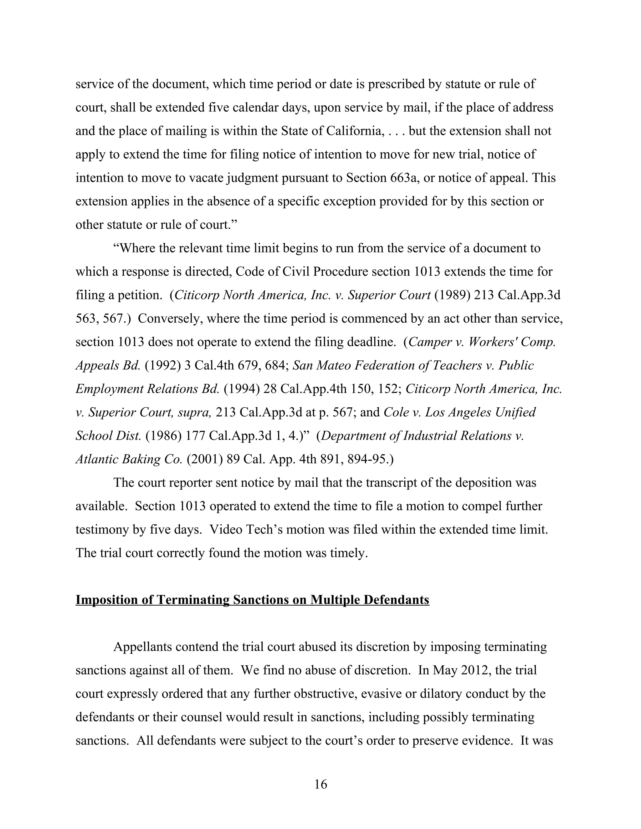 service of the document, which time period or date is prescribed by statute or rule of
court, shall be extended five calendar days, upon service by mail, if the place of address
and the place of mailing is within the State of California, . . . but the extension shall not
apply to extend the time for filing notice of intention to move for new trial, notice of
intention to move to vacate judgment pursuant to Section 663a, or notice of appeal. This
extension applies in the absence of a specific exception provided for by this section or
other statute or rule of court.”
“Where the relevant time limit begins to run from the service of a document to
which a response is directed, Code of Civil Procedure section 1013 extends the time for
filing a petition. (Citicorp North America, Inc. v. Superior Court (1989) 213 Cal.App.3d
563, 567.) Conversely, where the time period is commenced by an act other than service,
section 1013 does not operate to extend the filing deadline. (Camper v. Workers' Comp.
Appeals Bd. (1992) 3 Cal.4th 679, 684; San Mateo Federation of Teachers v. Public
Employment Relations Bd. (1994) 28 Cal.App.4th 150, 152; Citicorp North America, Inc.
v. Superior Court, supra, 213 Cal.App.3d at p. 567; and Cole v. Los Angeles Unified
School Dist. (1986) 177 Cal.App.3d 1, 4.)” (Department of Industrial Relations v.
Atlantic Baking Co. (2001) 89 Cal. App. 4th 891, 894-95.)
The court reporter sent notice by mail that the transcript of the deposition was
available. Section 1013 operated to extend the time to file a motion to compel further
testimony by five days. Video Tech’s motion was filed within the extended time limit.
The trial court correctly found the motion was timely.
Imposition of Terminating Sanctions on Multiple Defendants
Appellants contend the trial court abused its discretion by imposing terminating
sanctions against all of them. We find no abuse of discretion. In May 2012, the trial
court expressly ordered that any further obstructive, evasive or dilatory conduct by the
defendants or their counsel would result in sanctions, including possibly terminating
sanctions. All defendants were subject to the court’s order to preserve evidence. It was
16
 