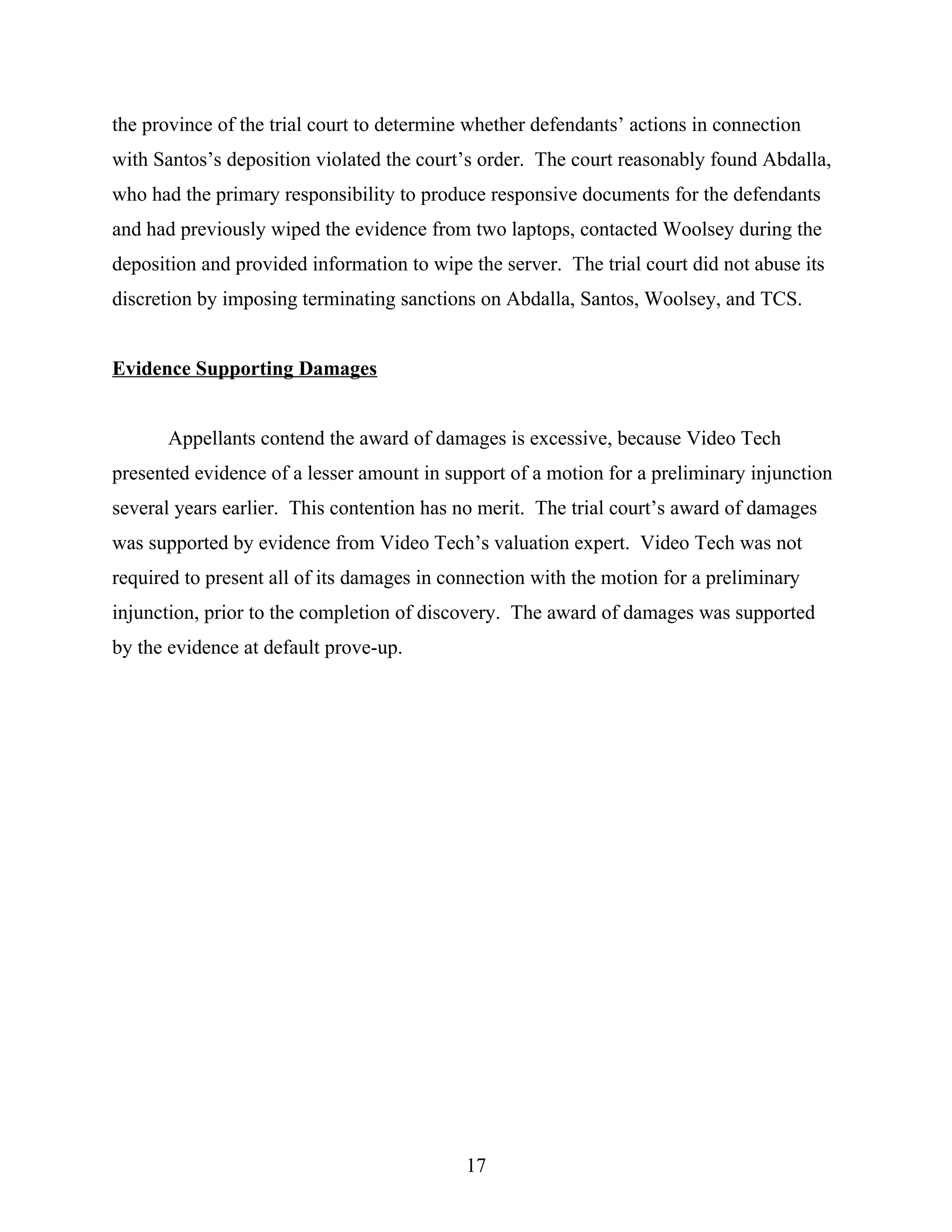 the province of the trial court to determine whether defendants’ actions in connection
with Santos’s deposition violated the court’s order. The court reasonably found Abdalla,
who had the primary responsibility to produce responsive documents for the defendants
and had previously wiped the evidence from two laptops, contacted Woolsey during the
deposition and provided information to wipe the server. The trial court did not abuse its
discretion by imposing terminating sanctions on Abdalla, Santos, Woolsey, and TCS.
Evidence Supporting Damages
Appellants contend the award of damages is excessive, because Video Tech
presented evidence of a lesser amount in support of a motion for a preliminary injunction
several years earlier. This contention has no merit. The trial court’s award of damages
was supported by evidence from Video Tech’s valuation expert. Video Tech was not
required to present all of its damages in connection with the motion for a preliminary
injunction, prior to the completion of discovery. The award of damages was supported
by the evidence at default prove-up.
17
 