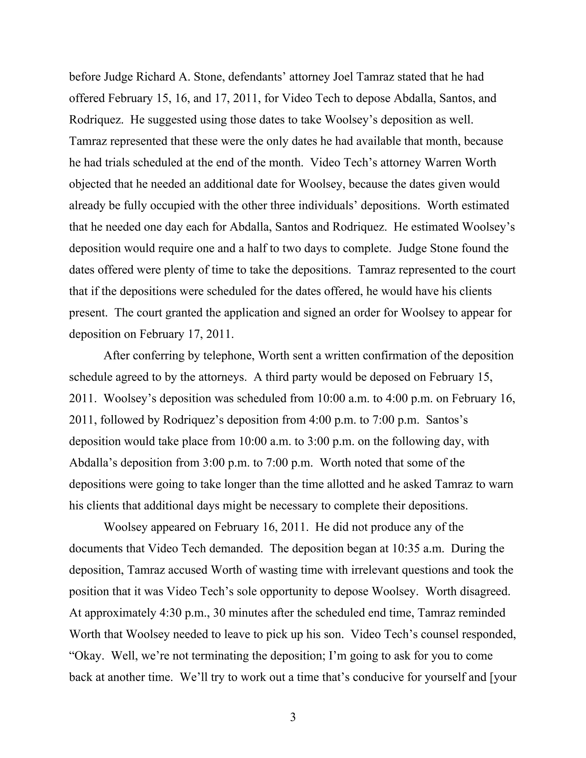 before Judge Richard A. Stone, defendants’ attorney Joel Tamraz stated that he had
offered February 15, 16, and 17, 2011, for Video Tech to depose Abdalla, Santos, and
Rodriquez. He suggested using those dates to take Woolsey’s deposition as well.
Tamraz represented that these were the only dates he had available that month, because
he had trials scheduled at the end of the month. Video Tech’s attorney Warren Worth
objected that he needed an additional date for Woolsey, because the dates given would
already be fully occupied with the other three individuals’ depositions. Worth estimated
that he needed one day each for Abdalla, Santos and Rodriquez. He estimated Woolsey’s
deposition would require one and a half to two days to complete. Judge Stone found the
dates offered were plenty of time to take the depositions. Tamraz represented to the court
that if the depositions were scheduled for the dates offered, he would have his clients
present. The court granted the application and signed an order for Woolsey to appear for
deposition on February 17, 2011.
After conferring by telephone, Worth sent a written confirmation of the deposition
schedule agreed to by the attorneys. A third party would be deposed on February 15,
2011. Woolsey’s deposition was scheduled from 10:00 a.m. to 4:00 p.m. on February 16,
2011, followed by Rodriquez’s deposition from 4:00 p.m. to 7:00 p.m. Santos’s
deposition would take place from 10:00 a.m. to 3:00 p.m. on the following day, with
Abdalla’s deposition from 3:00 p.m. to 7:00 p.m. Worth noted that some of the
depositions were going to take longer than the time allotted and he asked Tamraz to warn
his clients that additional days might be necessary to complete their depositions.
Woolsey appeared on February 16, 2011. He did not produce any of the
documents that Video Tech demanded. The deposition began at 10:35 a.m. During the
deposition, Tamraz accused Worth of wasting time with irrelevant questions and took the
position that it was Video Tech’s sole opportunity to depose Woolsey. Worth disagreed.
At approximately 4:30 p.m., 30 minutes after the scheduled end time, Tamraz reminded
Worth that Woolsey needed to leave to pick up his son. Video Tech’s counsel responded,
“Okay. Well, we’re not terminating the deposition; I’m going to ask for you to come
back at another time. We’ll try to work out a time that’s conducive for yourself and [your
3
 