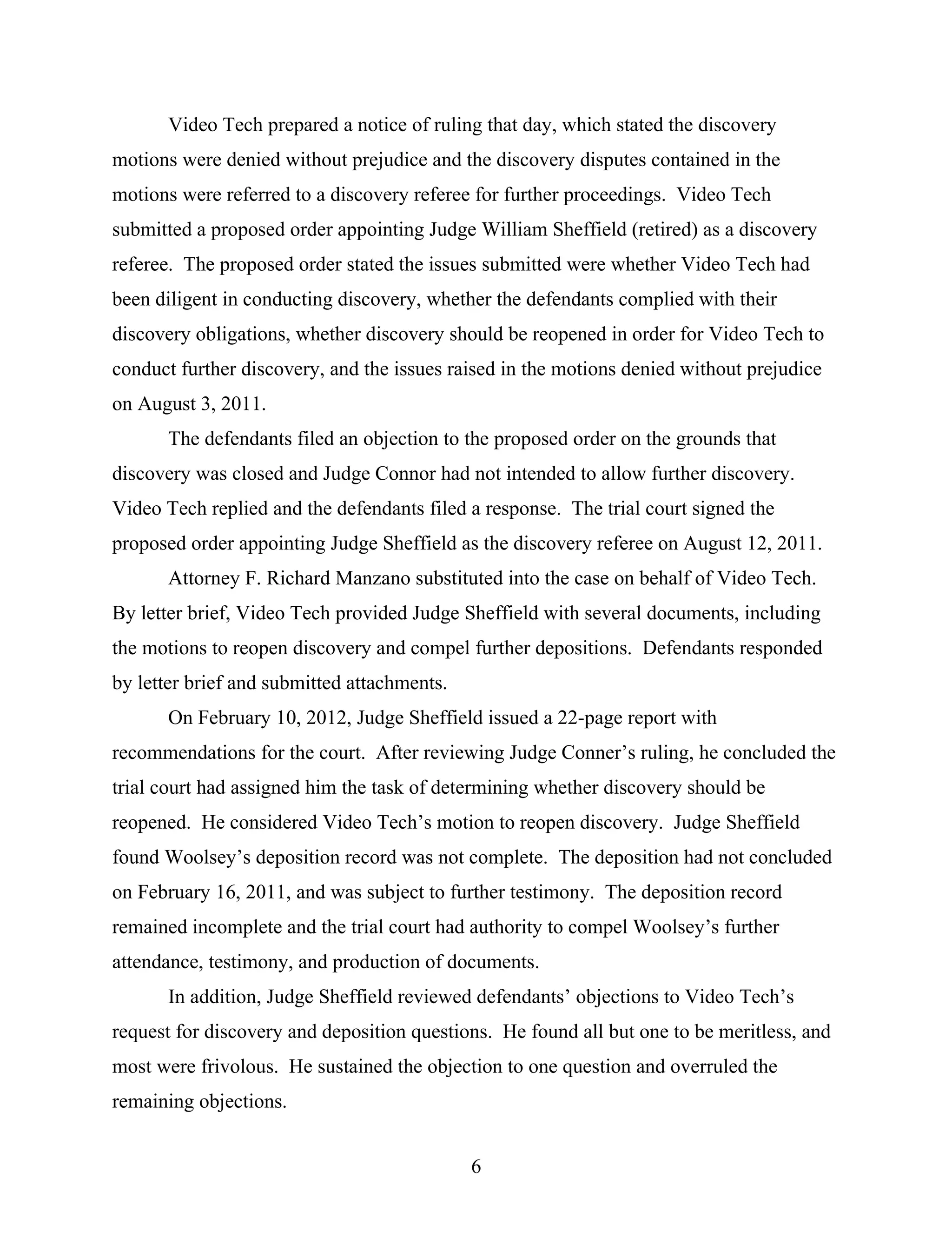 Video Tech prepared a notice of ruling that day, which stated the discovery
motions were denied without prejudice and the discovery disputes contained in the
motions were referred to a discovery referee for further proceedings. Video Tech
submitted a proposed order appointing Judge William Sheffield (retired) as a discovery
referee. The proposed order stated the issues submitted were whether Video Tech had
been diligent in conducting discovery, whether the defendants complied with their
discovery obligations, whether discovery should be reopened in order for Video Tech to
conduct further discovery, and the issues raised in the motions denied without prejudice
on August 3, 2011.
The defendants filed an objection to the proposed order on the grounds that
discovery was closed and Judge Connor had not intended to allow further discovery.
Video Tech replied and the defendants filed a response. The trial court signed the
proposed order appointing Judge Sheffield as the discovery referee on August 12, 2011.
Attorney F. Richard Manzano substituted into the case on behalf of Video Tech.
By letter brief, Video Tech provided Judge Sheffield with several documents, including
the motions to reopen discovery and compel further depositions. Defendants responded
by letter brief and submitted attachments.
On February 10, 2012, Judge Sheffield issued a 22-page report with
recommendations for the court. After reviewing Judge Conner’s ruling, he concluded the
trial court had assigned him the task of determining whether discovery should be
reopened. He considered Video Tech’s motion to reopen discovery. Judge Sheffield
found Woolsey’s deposition record was not complete. The deposition had not concluded
on February 16, 2011, and was subject to further testimony. The deposition record
remained incomplete and the trial court had authority to compel Woolsey’s further
attendance, testimony, and production of documents.
In addition, Judge Sheffield reviewed defendants’ objections to Video Tech’s
request for discovery and deposition questions. He found all but one to be meritless, and
most were frivolous. He sustained the objection to one question and overruled the
remaining objections.
6
 
