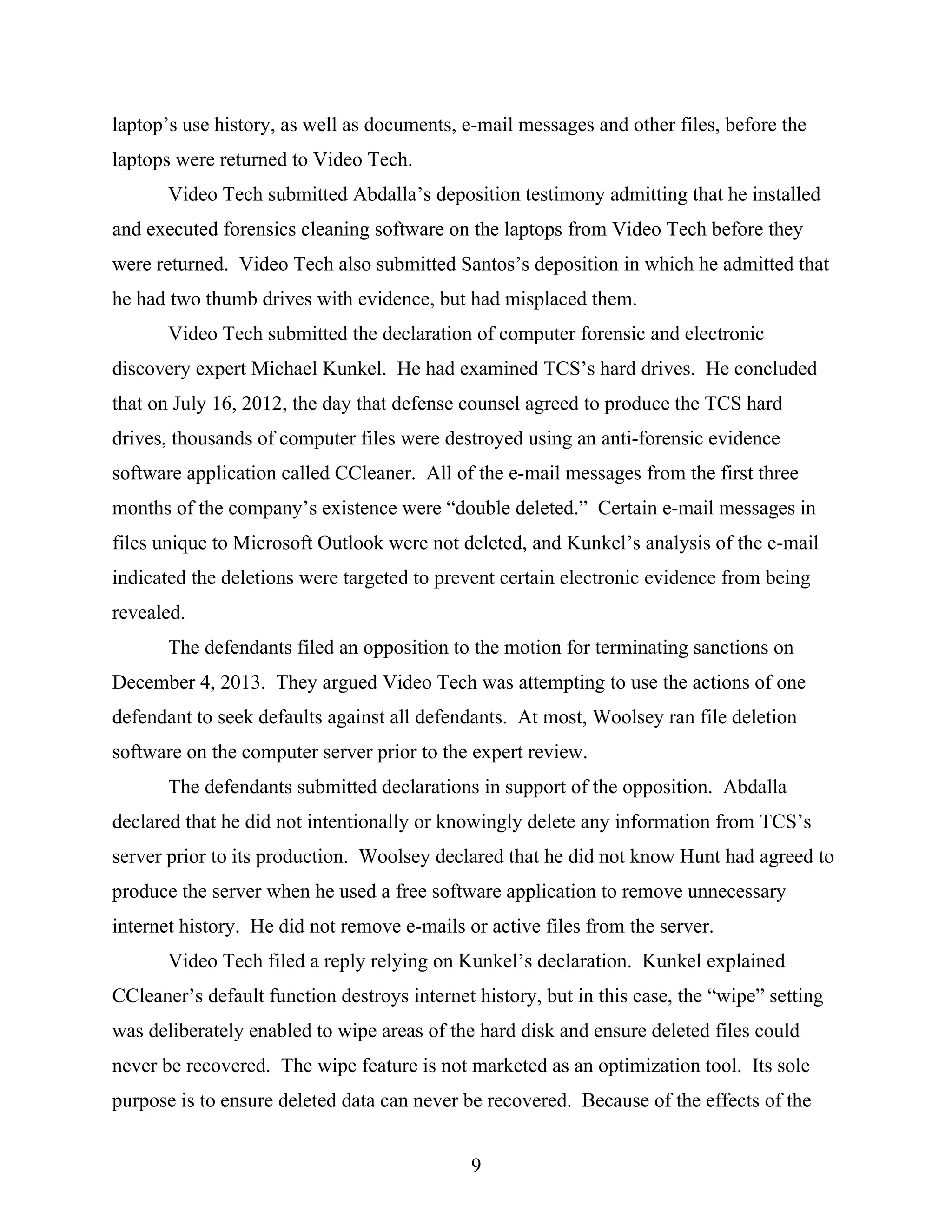 laptop’s use history, as well as documents, e-mail messages and other files, before the
laptops were returned to Video Tech.
Video Tech submitted Abdalla’s deposition testimony admitting that he installed
and executed forensics cleaning software on the laptops from Video Tech before they
were returned. Video Tech also submitted Santos’s deposition in which he admitted that
he had two thumb drives with evidence, but had misplaced them.
Video Tech submitted the declaration of computer forensic and electronic
discovery expert Michael Kunkel. He had examined TCS’s hard drives. He concluded
that on July 16, 2012, the day that defense counsel agreed to produce the TCS hard
drives, thousands of computer files were destroyed using an anti-forensic evidence
software application called CCleaner. All of the e-mail messages from the first three
months of the company’s existence were “double deleted.” Certain e-mail messages in
files unique to Microsoft Outlook were not deleted, and Kunkel’s analysis of the e-mail
indicated the deletions were targeted to prevent certain electronic evidence from being
revealed.
The defendants filed an opposition to the motion for terminating sanctions on
December 4, 2013. They argued Video Tech was attempting to use the actions of one
defendant to seek defaults against all defendants. At most, Woolsey ran file deletion
software on the computer server prior to the expert review.
The defendants submitted declarations in support of the opposition. Abdalla
declared that he did not intentionally or knowingly delete any information from TCS’s
server prior to its production. Woolsey declared that he did not know Hunt had agreed to
produce the server when he used a free software application to remove unnecessary
internet history. He did not remove e-mails or active files from the server.
Video Tech filed a reply relying on Kunkel’s declaration. Kunkel explained
CCleaner’s default function destroys internet history, but in this case, the “wipe” setting
was deliberately enabled to wipe areas of the hard disk and ensure deleted files could
never be recovered. The wipe feature is not marketed as an optimization tool. Its sole
purpose is to ensure deleted data can never be recovered. Because of the effects of the
9
 