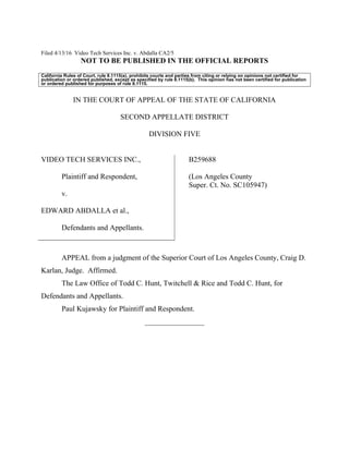 Filed 4/13/16 Video Tech Services Inc. v. Abdalla CA2/5
NOT TO BE PUBLISHED IN THE OFFICIAL REPORTS
California Rules of Court, rule 8.1115(a), prohibits courts and parties from citing or relying on opinions not certified for
publication or ordered published, except as specified by rule 8.1115(b). This opinion has not been certified for publication
or ordered published for purposes of rule 8.1115.
IN THE COURT OF APPEAL OF THE STATE OF CALIFORNIA
SECOND APPELLATE DISTRICT
DIVISION FIVE
VIDEO TECH SERVICES INC.,
Plaintiff and Respondent,
v.
EDWARD ABDALLA et al.,
Defendants and Appellants.
B259688
(Los Angeles County
Super. Ct. No. SC105947)
APPEAL from a judgment of the Superior Court of Los Angeles County, Craig D.
Karlan, Judge. Affirmed.
The Law Office of Todd C. Hunt, Twitchell & Rice and Todd C. Hunt, for
Defendants and Appellants.
Paul Kujawsky for Plaintiff and Respondent.
________________
 