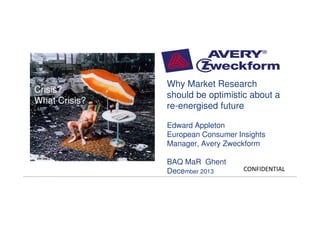Crisis? What
Crisis?
Crisis?
What Crisis?

Why Market Research
should be optimistic about a
re-energised future
Edward Appleton
European Consumer Insights
Manager, Avery Zweckform
BAQ MaR Ghent
December 2013

|

Confidential - For Internal Use Only

CONFIDENTIAL

 