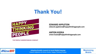 Adop%ng	#mobile	research	to	Social	Media	language		
Edward	Appleton	&	Anton	Kozka,	Happy	Thinking	People	
	
	
Maximizing
Mobile
Thank	You!	
	
	
ANTON	KOZKA	
anton.kozka@happythinkingpeople.com	
EDWARD	APPLETON	
edward.appleton@happythinkingpeople.com	
 