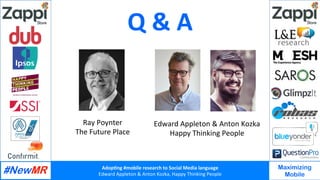 Adop%ng	#mobile	research	to	Social	Media	language		
Edward	Appleton	&	Anton	Kozka,	Happy	Thinking	People	
	
	
Maximizing
Mobile
Q	&	A	
Edward	Appleton	&	Anton	Kozka	
Happy	Thinking	People	
Ray	Poynter	
The	Future	Place	
 