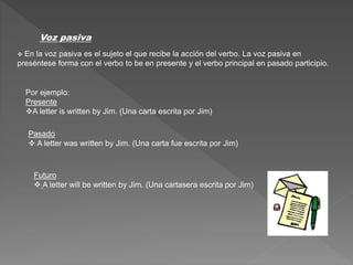 Voz pasiva
 En la voz pasiva es el sujeto el que recibe la acción del verbo. La voz pasiva en
preséntese forma con el verbo to be en presente y el verbo principal en pasado participio.
Por ejemplo:
Presente
A letter is written by Jim. (Una carta escrita por Jim)
Pasado
 A letter was written by Jim. (Una carta fue escrita por Jim)
Futuro
 A letter will be written by Jim. (Una cartasera escrita por Jim)
 