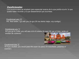 Condicionales
Los condicionales se emplean para especular acerca de lo que podría ocurrir, lo que
puede haber ocurrido y lo que desearíamos que ocurriese.
Condicional cero “0”
If Ifeel better, I go with you (to go) (Si me siento mejor, voy contigo)
Condicional uno “1”
If you go to Cuba, you will see a lot of cubans (to see) (Si vas a Cuba, verás un
montón de cubanos)
Condicional dos “2”
 If you studied, you would pass the exam (to pass) (Si estudiaste, pasarías el
examen)
 