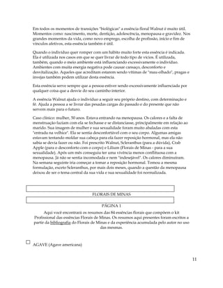 Em todos os momentos de transições "biológicas" a essência floral Walnut é muito útil.
Momentos como: nascimento, morte, dentição, adolescência, menopausa e gravidez. Nos
grandes momentos da vida, como novo emprego, escolha de profissão, início e fim de
vínculos afetivos, esta essência também é útil.
Quando o indivíduo quer romper com um hábito muito forte esta essência é indicada.
Ela é utilizada nos casos em que se quer livrar de todo tipo de vícios. É utilizada,
também, quando o meio ambiente está influenciando excessivamente o indivíduo.
Ambientes com muita energia negativa pode causar cansaço, desconforto e
desvitalização. Aqueles que acreditam estarem sendo vítimas de "mau-olhado", pragas e
invejas também podem utilizar desta essência.
Esta essência serve sempre que a pessoa estiver sendo excessivamente influenciada por
qualquer coisa que a desvie do seu caminho interior.
A essência Walnut ajuda o indivíduo a seguir seu próprio destino, com determinação e
fé. Ajuda a pessoa a se livrar das pesadas cargas do passado e do presente que não
servem mais para o futuro.
Caso clínico: mulher, 50 anos. Estava entrando na menopausa. Os calores e a falta de
menstruação faziam com ela se fechasse e se distanciasse, principalmente em relação ao
marido. Sua imagem de mulher e sua sexualidade foram muito abaladas com esta
"entrada na velhice". Ela se sentia desconfortável com o seu corpo. Algumas amigas
estavam tentando moldar sua cabeça para ela fazer reposição hormonal, mas ela não
sabia se devia fazer ou não. Foi prescrito Walnut, Scleranthus (para a dúvida), Crab
Apple (para o desconforto com o corpo) e Lilium (Florais de Minas - para a sua
sexualidade). Após um mês conseguiu ter uma vivência menos conflituosa com a
menopausa. Já não se sentia incomodada e nem "indesejável". Os calores diminuíram.
Na semana seguinte iria começar a tomar a reposição hormonal. Tomou a mesma
formulação, exceto Scleranthus, por mais dois meses, quando a questão da menopausa
deixou de ser o tema central da sua vida e sua sexualidade foi normalizada.
FLORAIS DE MINAS
PÁGINA 1
Aqui você encontrará os resumos das 84 essências florais que compõem o kit
Profissional das essências Florais de Minas. Os resumos aqui presentes foram escritos a
partir da bibliografia do Florais de Minas e da experiência acumulada pelo autor no uso
das mesmas.
AGAVE (Agave americana)
11
 