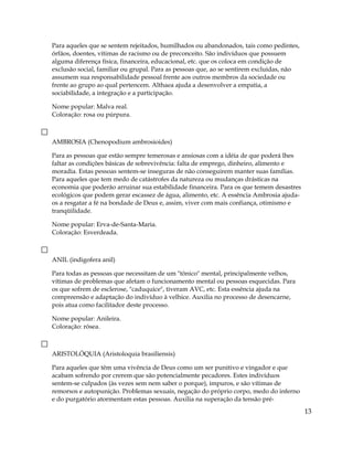 Para aqueles que se sentem rejeitados, humilhados ou abandonados, tais como pedintes,
órfãos, doentes, vítimas de racismo ou de preconceito. São indivíduos que possuem
alguma diferença física, financeira, educacional, etc. que os coloca em condição de
exclusão social, familiar ou grupal. Para as pessoas que, ao se sentirem excluídas, não
assumem sua responsabilidade pessoal frente aos outros membros da sociedade ou
frente ao grupo ao qual pertencem. Althaea ajuda a desenvolver a empatia, a
sociabilidade, a integração e a participação.
Nome popular: Malva real.
Coloração: rosa ou púrpura.
AMBROSIA (Chenopodium ambrosioides)
Para as pessoas que estão sempre temerosas e ansiosas com a idéia de que poderá lhes
faltar as condições básicas de sobrevivência: falta de emprego, dinheiro, alimento e
moradia. Estas pessoas sentem-se inseguras de não conseguirem manter suas famílias.
Para aqueles que tem medo de catástrofes da natureza ou mudanças drásticas na
economia que poderão arruinar sua estabilidade financeira. Para os que temem desastres
ecológicos que podem gerar escassez de água, alimento, etc. A essência Ambrosia ajuda-
os a resgatar a fé na bondade de Deus e, assim, viver com mais confiança, otimismo e
tranqüilidade.
Nome popular: Erva-de-Santa-Maria.
Coloração: Esverdeada.
ANIL (indigofera anil)
Para todas as pessoas que necessitam de um "tônico" mental, principalmente velhos,
vítimas de problemas que afetam o funcionamento mental ou pessoas esquecidas. Para
os que sofrem de esclerose, "caduquice", tiveram AVC, etc. Esta essência ajuda na
compreensão e adaptação do indivíduo à velhice. Auxilia no processo de desencarne,
pois atua como facilitador deste processo.
Nome popular: Anileira.
Coloração: rósea.
ARISTOLÓQUIA (Aristoloquia brasiliensis)
Para aqueles que têm uma vivência de Deus como um ser punitivo e vingador e que
acabam sofrendo por crerem que são potencialmente pecadores. Estes indivíduos
sentem-se culpados (às vezes sem nem saber o porque), impuros, e são vítimas de
remorsos e autopunição. Problemas sexuais, negação do próprio corpo, medo do inferno
e do purgatório atormentam estas pessoas. Auxilia na superação da tensão pré-
13
 