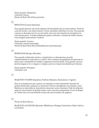 Nome popular: Manjericão.
Coloração: branca.
Florais de Bach: Elm (Ulmus procera).
BIPINATUS (Cosmos bipinatus)
Para aquelas pessoas cujo medo adquiriu tal intensidade que se tornou pânico. Perda de
controle devido a um medo extremo. Terror, pesadelos, distúrbios do sono. Para quando
a pessoa se desespera por se ver sem saída, como em uma situação de emergência ou
uma doença grave. A essência Bipinatus ajuda a enfrentar a situação de medo extremo
com coragem, autocontrole e firmeza.
Nome popular: Cosmos.
Coloração: amarelo-alaranjada.
Florais de Bach: Rock Rose (Helianthemum nummularium).
BORRAGINE (Borago officinalis)
Para quando a depressão crônica, o negativismo e a desesperança, já estão
comprometendo o corpo físico e o etérico. Para a tristeza acompanhada de opressão no
peito, para o sentimento de solidão e angústia na terceira idade. Para quando a pessoa
precisa resgatar a fé, a coragem e a alegria, pois seu coração está abafado por tristezas.
Nome popular: Borragem.
Coloração: azul.
BUQUÊ DE 5 FLORES (Impatiens, Psidium, Bipinatus, Rosmarinus e Tagetes)
Para os momentos em que a pessoa vai enfrentar ou está enfrentando situações de
grande tensão física, psíquica ou emocional. Útil nas emergências, nos choques, crises
histéricas ou dissociativas, descontrole emocional, sustos, desmaios. Pode ser utilizado
antes de uma situação de grande tensão, como uma prova importante. O uso do Buquê
de 5 flores deve ser concomitante a busca de socorro médico de urgência.
Florais de Bach: Rescue.
BUQUÊ DE LACTENTES (Myosotis, Millefolium, Plantago, Foeniculum, Malus, Salvia e
Lavandula)
15
 