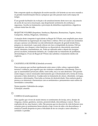 Este composto ajuda na adaptação do recém-nascido e do lactente ao seu novo mundo e
às grandes transformações físicas e psíquicas que eles passam num curto espaço de
tempo.
É um grande facilitador da evolução e do amadurecimento deste novo ser, seja através
do aceite de sua nova encarnação, seja despertando sentimento de confiança e
segurança. Auxilia no tratamento e prevenção de distúrbios respiratórios e digestivos
comuns nesta fase da vida.
BUQUÊ DE 9 FLORES (Impatiens, Sambucus, Bipinatus, Rosmarinus, Tagetes, Arnica
Campestre, Aleluia, Origanum, Artemísia.)
A atuação deste composto é equivalente ao Buquê de 5 Flores, mas ampliado para atuar
mais fortemente na regeneração do corpo físico e etérico. Deve ser usado nos momentos
em que a pessoa vai enfrentar ou está enfrentando situações de grande tensão física,
psíquica ou emocional, o que pode colocar em risco a integridade da mesma. Útil nas
emergências, nos choques, crises histéricas ou dissociativas, descontrole emocional,
sustos, desmaios, traumatismos, etc. Pode ser utilizado antes e depois de cirurgias,
provas escolares, tratamento dentário, etc. Coadjuvante no tratamento de problemas
dermatológicos. O uso do Buquê de 9 Flores não substitui o tratamento médico de
urgência..
CALENDULA SILVESTRE (Calendula arvensis)
Para as pessoas que oscilam rapidamente entre amor e ódio, calma e agressividade,
ternura e violência, para aqueles que são violentos verbalmente e fisicamente. Para os
que se automutilam (arrancam cabelo, roem unha, etc) e se auto-destroem. Útil quando
existe mágoa e rancor enraizados internamente que é dissimulada sob a forma de ironia,
sarcasmo e falas destrutivas. Coadjuvante no tratamento de câncer, obesidade, verrugas,
abscessos e deformações. Para todas as formas de destrutividade. Esta essência ajuda a
pessoa a se sintonizar e harmonizar com os sentimentos e pensamentos mais nobres de
serenidade e comunhão.
Nome popular: Calêndula-do-campo.
Coloração: amarela
CAMELLI (Camelia japonica)
Para aqueles que vivem de modo intenso os sentimentos de inveja, raiva, desejos de
vingança, ciúmes, ganância, racismo, possessividade, desconfiança e rancor. Para as
explosões de ira, mau humor e ódio. São pessoas que no decorrer da vida fecharam seus
corações para os sentimentos benevolentes e hoje vivem do ódio e da desconfiança. A
essência Camelli desperta-os para a felicidade de ter no coração o amor altruísta, a
caridade e o perdão.
16
 