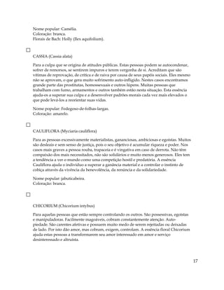 Nome popular: Camélia.
Coloração: branca.
Florais de Bach: Holly (Ilex aquifolium).
CASSIA (Cassia alata)
Para a culpa que se origina de atitudes públicas. Estas pessoas podem se autocondenar,
sofrer de remorsos, se sentirem impuros e terem vergonha de si. Acreditam que são
vítimas de reprovação, de crítica e de raiva por causa de seus papéis sociais. Eles mesmo
não se aprovam, o que gera muito sofrimento auto-infligido. Nestes casos encontramos
grande parte das prostitutas, homossexuais e outros lúpens. Muitas pessoas que
trabalham com fumo, armamentos e outros também estão nesta situação. Esta essência
ajuda-os a superar sua culpa e a desenvolver padrões morais cada vez mais elevados o
que pode levá-los a reorientar suas vidas.
Nome popular: Fedegoso-de-folhas-largas.
Coloração: amarelo.
CAULIFLORA (Myciaria cauliflora)
Para as pessoas excessivamente materialistas, gananciosas, ambiciosas e egoístas. Muitos
são desleais e sem senso de justiça, pois o seu objetivo é acumular riqueza e poder. Nos
casos mais graves a pessoa rouba, trapaceia e é vingativa em caso de derrota. Não têm
compaixão dos mais necessitados, não são solidários e muito menos generosos. Eles tem
a tendência a ver o mundo como uma competição hostil e predatória. A essência
Cauliflora ajuda o indivíduo a superar a ganância material e a controlar o instinto de
cobiça através da vivência da benevolência, da renúncia e da solidariedade.
Nome popular: jabuticabeira.
Coloração: branca.
CHICORIUM (Chicorium intybus)
Para aquelas pessoas que estão sempre controlando os outros. São possessivas, egoístas
e manipuladoras. Facilmente magoáveis, cobram constantemente atenção. Auto-
piedade. São carentes afetivas e possuem muito medo de serem rejeitadas ou deixadas
de lado. Por isto dão amor, mas cobram, exigem, controlam. A essência floral Chicorium
ajuda estas pessoas a transformarem seu amor interessado em amor e serviço
desinteressado e altruísta.
17
 