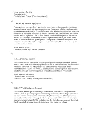 Nome popular: Chicória.
Coloração: azul.
Florais de Bach: Chicory (Chicorium intybus).
DIANTHUS (Dianthus caryophyllus)
Para as pessoas que escondem o que sentem no seu interior. São educados e distantes,
seus sentimentos jamais são reveladas aos outros. Eles sofrem calados e sozinhos, pois
suas emoções e preocupações ficam abafadas no peito. Geralmente acumulam, guardam
e remoem os problemas e desavenças da vida cotidiana, pois não discutem, não brigam
e muito menos "explodem". Elas podem padecer de ansiedade, depressão, melancolia,
insônia, dor de cabeça, problemas no coração, hipertensão e disfunções renais, entre
outras. A essência Dianthus ajuda a pessoa a conquistar a liberdade de expressar suas
emoções e pensamentos e a ter coragem de enfrentar as dificuldades da vida de "peito
aberto" e com suavidade.
Nome popular: Cravo.
Coloração: branca, roxa, rosa ou vermelha.
EMILIA (Plumbago capensis)
Para aqueles que não confiam em suas próprias opiniões e sempre procuram apoio na
opinião alheia. Falta auto-confiança para decidir por si, sem os conselhos dos outros. Seu
erro é não confiar em sua intuição e no seu conhecimento e procurarem imitar
comportamentos e idéias dos outros. A essência Emilia ajuda esta pessoa a desenvolver
uma forte convicção interior, segurança, liberdade de escolha e de pensamento.
Nome popular: Bela-emília.
Coloração: azul ou violácea.
Florais de Bach: Cerato (Ceratostigma willmottianna).
EUCALYPTUS (Eucalyptus globulus)
Para aquelas pessoas que planejam algo para sua vida, mas na hora de agir fazem o
contrário. Para as pessoas que possuem um comportamento dúbio e são psiquicamente
instáveis (variam entre simpatia e antipatia, atração e rejeição, etc). Para aqueles que
agem de forma incompreensível, pois há uma grande contradição entre o que desejam e
o que acabam concretizando. Útil no tratamento dos distúrbios respiratórios. A essência
Eucalyptus ajuda a romper com esta dissociação entre o querer e o fazer.
18
 