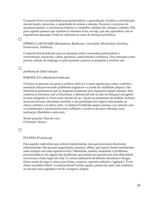 Composto floral recomendado para potencializar o aprendizado. Facilita a concentração,
memorização, raciocínio, a capacidade de síntese e atenção. Favorece o processo de
amadurecimento, a convivência fraterna e o trabalho solidário de crianças e adultos. Útil
para aquelas pessoas que repetem os mesmos erros, ou seja, que não aprendem com as
experiências passadas. Pode ser utilizada no casos de doenças periódicas.
FÓRMULA DE EXAME (Rosmarinus, Basilicum, Lavandula, Momordica, Sonchus,
Foeniculum, Tabebuia)
Composto floral indicado para as situações onde é necessário potencializar a
concentração, raciocínio, calma, paciência, autocontrole e confiança. Para situações como
provas, seleção de emprego ou para quando a pessoa se propõem a resolver um
problema de difícil solução.
FORTIFICATA (Bauhinia fortificata)
Útil para as pessoas nas quais a carência afetiva e o amor egoísta que cobra, controla e
manipula está provocando problemas orgânicos e a perda da vitalidade psíquica. São
indivíduos possessivos que se magoam facilmente pois requerem sempre atenção. Esta
essência se relaciona com a Chicorium, o diferencial está no fato do bloqueio energético
já estar atingindo os níveis mais densos do ser. Ajuda no tratamento da diabete, bulimia,
anorexia nervosa, obesidade mórbida, e nas patologias dos órgãos relacionados ao
chacra cardíaco e ao plexo solar. A essência Fortificata ajuda a pessoa a se conectar com
os sentimentos e pensamentos mais sublimes e curativos de amor altruísta, auto-
realização, liberdade e auto-cura.
Nome popular: Pata-de-vaca.
Coloração: branca.
FUCHSIA (Fuchsia sp)
Para aqueles indivíduos que sofrem interiormente, mas que procuram dissimular
exteriormente. São pessoas angustiadas, ansiosas, aflitas, que apesar destes sentimentos
estão sempre com uma aparência feliz. Obesidade, insônia, ansiedade e problemas
psicossomáticos são alguns dos problemas que podem ser gerados por esta dificuldade
em encarar o lado negro da vida. É comum utilizarem de bebidas alcoólicas e drogas.
Outro modo de fuga é a busca por festas, compras, esportes radicais e "agitação". É um
ótimo ansiolítico floral. A essência floral Fuchsia ajuda a pessoa ter uma vida autêntica
ao encarar suas angústias com fé, coragem e alegria.
20
 
