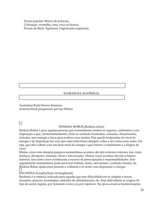 Nome popular: Brinco-de princesa.
Coloração: vermelha, rosa, roxa ou branca.
Florais de Bach: Agrimony (Agrimonia eupatoria).
FLORAIS DA AUSTRÁLIA
Australian Bush Flower Essences
(sistema floral pesquisado por Ian White)
.
BANKSIA ROBUR (Banksia robur)
Banksia Robur é para aquelas pessoas que normalmente sentem-se seguras, confiantes e com
disposição e que, momentaneamente, estão se sentindo frustradas, cansadas, desanimadas,
irritadas, sem energia e força para realizar suas tarefas. Esta queda temporária do nível de
energia e de disposição faz com que estes indivíduos desejem voltar a ser como eram antes. Ou
seja, que eles voltem a ter um bom nível de energia e que retorne o entusiasmo e a alegria de
viver.
Muitas vezes esta situação psíquica momentânea acontece devido a fatores externos, tais como
doenças, decepções, traumas, stress e intoxicações. Outras vezes acontece devido a fatores
internos, tais como crises existenciais e excesso de preocupações e responsabilidades. Este
esgotamento momentâneo pode provocar insônia, dores, nervosismo, confusão mental, etc.
Banksia Robur ajuda estas pessoas a voltarem a se sentir com disposição e energia.
BAUHINIA (Lusiphyllum cunninghamii)
Bauhinia é a essência indicada para aqueles que tem dificuldade em se adaptar a novas
situações, pessoas, tecnologias, métodos de administração, etc. Esta dificuldade se origina do
fato de serem rígidos, por temerem o novo ou por rejeitá-lo. Na época atual as transformações
21
 