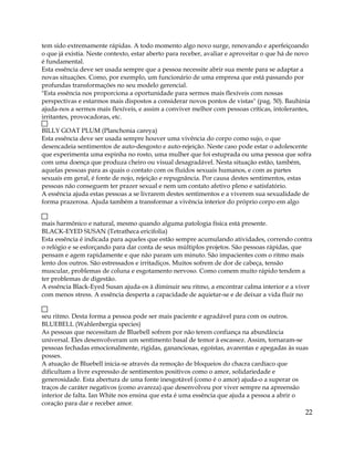 tem sido extremamente rápidas. A todo momento algo novo surge, renovando e aperfeiçoando
o que já existia. Neste contexto, estar aberto para receber, avaliar e aproveitar o que há de novo
é fundamental.
Esta essência deve ser usada sempre que a pessoa necessite abrir sua mente para se adaptar a
novas situações. Como, por exemplo, um funcionário de uma empresa que está passando por
profundas transformações no seu modelo gerencial.
"Esta essência nos proporciona a oportunidade para sermos mais flexíveis com nossas
perspectivas e estarmos mais dispostos a considerar novos pontos de vistas" (pag. 50). Bauhinia
ajuda-nos a sermos mais flexíveis, e assim a conviver melhor com pessoas críticas, intolerantes,
irritantes, provocadoras, etc.
BILLY GOAT PLUM (Planchonia careya)
Esta essência deve ser usada sempre houver uma vivência do corpo como sujo, o que
desencadeia sentimentos de auto-desgosto e auto-rejeição. Neste caso pode estar o adolescente
que experimenta uma espinha no rosto, uma mulher que foi estuprada ou uma pessoa que sofra
com uma doença que produza cheiro ou visual desagradável. Nesta situação estão, também,
aquelas pessoas para as quais o contato com os fluídos sexuais humanos, e com as partes
sexuais em geral, é fonte de nojo, rejeição e repugnância. Por causa destes sentimentos, estas
pessoas não conseguem ter prazer sexual e nem um contato afetivo pleno e satisfatório.
A essência ajuda estas pessoas a se livrarem destes sentimentos e a viverem sua sexualidade de
forma prazerosa. Ajuda também a transformar a vivência interior do próprio corpo em algo
mais harmônico e natural, mesmo quando alguma patologia física está presente.
BLACK-EYED SUSAN (Tetratheca ericifolia)
Esta essência é indicada para aqueles que estão sempre acumulando atividades, correndo contra
o relógio e se esforçando para dar conta de seus múltiplos projetos. São pessoas rápidas, que
pensam e agem rapidamente e que não param um minuto. São impacientes com o ritmo mais
lento dos outros. São estressados e irritadiços. Muitos sofrem de dor de cabeça, tensão
muscular, problemas de coluna e esgotamento nervoso. Como comem muito rápido tendem a
ter problemas de digestão.
A essência Black-Eyed Susan ajuda-os à diminuir seu ritmo, a encontrar calma interior e a viver
com menos stress. A essência desperta a capacidade de aquietar-se e de deixar a vida fluir no
seu ritmo. Desta forma a pessoa pode ser mais paciente e agradável para com os outros.
BLUEBELL (Wahlenbergia species)
As pessoas que necessitam de Bluebell sofrem por não terem confiança na abundância
universal. Eles desenvolveram um sentimento basal de temor à escassez. Assim, tornaram-se
pessoas fechadas emocionalmente, rígidas, gananciosas, egoístas, avarentas e apegadas às suas
posses.
A atuação de Bluebell inicia-se através da remoção de bloqueios do chacra cardíaco que
dificultam a livre expressão de sentimentos positivos como o amor, solidariedade e
generosidade. Esta abertura de uma fonte inesgotável (como é o amor) ajuda-o a superar os
traços de caráter negativos (como avareza) que desenvolveu por viver sempre na apreensão
interior de falta. Ian White nos ensina que esta é uma essência que ajuda a pessoa a abrir o
coração para dar e receber amor.
22
 