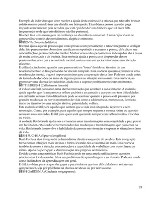 Exemplo de indivíduo que deve receber a ajuda desta essência é a criança que não sabe brincar
coletivamente quando tem que dividir seu brinquedo. É também a pessoa que não paga
imposto corretamente pois acredita que está "perdendo" um dinheiro que irá fazer falta
(esquecendo-se de que este dinheiro não lhe pertence).
Bluebell traz uma mensagem de confiança na abundância universal. E uma capacidade de
compartilhar com fé, desprendimento, alegria e otimismo.
BORONIA (Boronia ledifolia)
Boronia ajuda aquelas pessoas que estão presas à um pensamento e não conseguem se desligar
dele. São pensamentos obsessivos que ficam se repetindo e exaurem a pessoa, dificultam sua
concentração e geram confusão mental. Muitas vezes estes pensamentos indesejados são a causa
de muita ansiedade e de insônia. Esta essência ajuda a pessoa a se desprender destes
pensamentos, a ter paz e serenidade mental, assim como um raciocínio claro e uma atenção
eficiente.
É utilizada, inclusive, quando uma pessoa está na "fossa" devido ao término de um
relacionamento e só fica pensando no vínculo rompido. Esta essência ajudará a promover uma
reordenação mental, o que é importantíssimo para a superação desta fase. Pode ser usada antes
da tomada de decisões ou antes de alguma prova ou situação estressante. Esta essência, ao
promover uma clareza de raciocínio, ajuda-nos a superar positivamente estes momentos.
BOTTLEBRUSH (Callistemon linearis)
A vida é um fluir constante, uma eterna renovação que acontece a cada instante. A essência
ajuda aqueles que ficam presos a velhos padrões e ao passado e que por isso tem dificuldades
em enfrentar o novo. Esta dificuldade pode se acentuar quando a pessoa está passando por
grandes mudanças ou novos momentos de vida como a adolescência, menopausa, dentição,
início ou término de uma relação afetiva, paternidade, velhice.
Esta essência é útil para aqueles que sentem que a vida está estagnada, repetitiva e sem
renovação. Como, por exemplo, para aqueles que sempre seguem a mesma rotina ou que não
renovam suas amizades. É útil para quem está querendo romper com velhos hábitos, vínculos
ou vícios.
A essência Bottlebrush ajuda-nos a vivenciar estas transformações com serenidade e paz, pois é
um facilitador, catalizador e harmonizador das mudanças e transformações que passamos na
vida. Bottlebrush desenvolve a habilidade da pessoa em vivenciar e superar as situações e fases
da vida.
BUSH FUCHSIA (Epacris longiflora)
Bush Fuchsia atua integrando os hemisférios direito e esquerdo do cérebro. Esta integração
torna nossas intuições mais vívidas e fortes, levando-nos a valorizá-las mais. Esta essência
também favorece a atenção, concentração e a capacidade de verbalizar com mais clareza as
idéias. Ajuda na percepção e discriminação dos próprios sentimentos.
Devido a estas características Bush Fuchsia pode ter uma ampla utilização em questões
relacionadas à vida escolar. Atua em problemas de aprendizagem e na dislexia. Pode ser usada
como facilitadora da aprendizagem em geral.
É útil, também, para os que são gagos e para todos os que tem dificuldade em se fazerem
compreender, seja por problema na clareza de idéias ou por nervosismo.
BUSH GARDENIA (Gardenia megasperma)
23
 