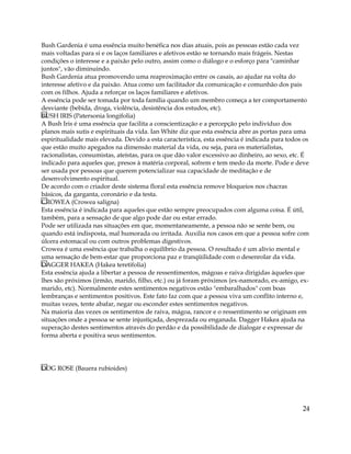 Bush Gardenia é uma essência muito benéfica nos dias atuais, pois as pessoas estão cada vez
mais voltadas para si e os laços familiares e afetivos estão se tornando mais frágeis. Nestas
condições o interesse e a paixão pelo outro, assim como o diálogo e o esforço para "caminhar
juntos", vão diminuindo.
Bush Gardenia atua promovendo uma reaproximação entre os casais, ao ajudar na volta do
interesse afetivo e da paixão. Atua como um facilitador da comunicação e comunhão dos pais
com os filhos. Ajuda a reforçar os laços familiares e afetivos.
A essência pode ser tomada por toda família quando um membro começa a ter comportamento
desviante (bebida, droga, violência, desistência dos estudos, etc).
BUSH IRIS (Patersonia longifolia)
A Bush Iris é uma essência que facilita a conscientização e a percepção pelo indivíduo dos
planos mais sutis e espirituais da vida. Ian White diz que esta essência abre as portas para uma
espiritualidade mais elevada. Devido a esta característica, esta essência é indicada para todos os
que estão muito apegados na dimensão material da vida, ou seja, para os materialistas,
racionalistas, consumistas, ateístas, para os que dão valor excessivo ao dinheiro, ao sexo, etc. É
indicado para aqueles que, presos à matéria corporal, sofrem e tem medo da morte. Pode e deve
ser usada por pessoas que querem potencializar sua capacidade de meditação e de
desenvolvimento espiritual.
De acordo com o criador deste sistema floral esta essência remove bloqueios nos chacras
básicos, da garganta, coronário e da testa.
CROWEA (Crowea saligna)
Esta essência é indicada para aqueles que estão sempre preocupados com alguma coisa. É útil,
também, para a sensação de que algo pode dar ou estar errado.
Pode ser utilizada nas situações em que, momentaneamente, a pessoa não se sente bem, ou
quando está indisposta, mal humorada ou irritada. Auxilia nos casos em que a pessoa sofre com
úlcera estomacal ou com outros problemas digestivos.
Crowea é uma essência que trabalha o equilíbrio da pessoa. O resultado é um alívio mental e
uma sensação de bem-estar que proporciona paz e tranqüilidade com o desenrolar da vida.
DAGGER HAKEA (Hakea teretifolia)
Esta essência ajuda a libertar a pessoa de ressentimentos, mágoas e raiva dirigidas àqueles que
lhes são próximos (irmão, marido, filho, etc.) ou já foram próximos (ex-namorado, ex-amigo, ex-
marido, etc). Normalmente estes sentimentos negativos estão "embaralhados" com boas
lembranças e sentimentos positivos. Este fato faz com que a pessoa viva um conflito interno e,
muitas vezes, tente abafar, negar ou esconder estes sentimentos negativos.
Na maioria das vezes os sentimentos de raiva, mágoa, rancor e o ressentimento se originam em
situações onde a pessoa se sente injustiçada, desprezada ou enganada. Dagger Hakea ajuda na
superação destes sentimentos através do perdão e da possibilidade de dialogar e expressar de
forma aberta e positiva seus sentimentos.
DOG ROSE (Bauera rubioides)
24
 