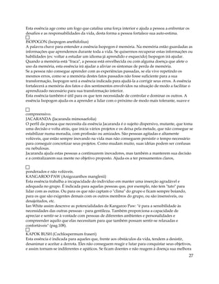 Esta essência age como um fogo que catalisa uma força interior e ajuda a pessoa a enfrentar os
desafios e as responsabilidades da vida, desta forma a pessoa fortalece sua auto-estima.
ISOPOGON (Isopogon anethifolius)
A palavra chave para entender a essência Isopogon é memória. Na memória estão guardadas as
informações que aprendemos durante toda a vida. Se quisermos recuperar estas informações ou
habilidades (ex: voltar a estudar um idioma já aprendido e esquecido) Isopogon irá ajudar.
Quando a memória está "fraca", a pessoa está envelhecida ou com alguma doença que afete o
uso da memória, esta essência irá ajudar a aliviar os sintomas de perda de memória.
Se a pessoa não consegue aprender com as experiências passadas, se ela vive repetindo os
mesmos erros, como se a memória destes fatos passados não fosse suficiente para a sua
transformação, Isopogon será a essência indicada para ajudá-la a corrigir seus erros. A essência
fortalecerá a memória dos fatos e dos sentimentos envolvidos na situação de modo a facilitar o
aprendizado necessário para sua transformação interior.
Esta essência também é útil para os que tem necessidade de controlar e dominar os outros. A
essência Isopogon ajuda-os a aprender a lidar com o próximo de modo mais tolerante, suave e
compreensivo.
JACARANDA (Jacaranda mimosaefolia)
O perfil da pessoa que necessita da essência Jacaranda é o sujeito dispersivo, mutante, que toma
uma decisão e volta atrás, que inicia vários projetos e os deixa pela metade, que não consegue se
estabilizar numa moradia, com profissão ou amizades. São pessoas agitadas e altamente
volúveis, que estão sempre inovando na vida mas não conseguem persistir o tempo necessário
para conseguir concretizar seus projetos. Como mudam muito, suas idéias podem ser confusas
ou nebulosas.
Jacaranda ajuda estas pessoas a continuarem inovadores, mas também a manterem sua decisão
e a centralizarem sua mente no objetivo proposto. Ajuda-os a ter pensamentos claros,
ponderados e não volúveis.
KANGAROO PAW (Anigozanthos manglesii)
Esta essência trabalha a incapacidade do indivíduo em manter uma inserção agradável e
adequada no grupo. É indicada para aquelas pessoas que, por exemplo, não tem "tato" para
lidar com as outras. Ou para os que não captam o "clima" do grupo e ficam sempre boiando,
para os que são exigentes demais com os outros membros do grupo, ou são insensíveis, ou
desajeitados, etc.
Ian White assim descreve as potencialidades de Kangaroo Paw: "é para a sensibilidade às
necessidades das outras pessoas - para gentileza. Também proporciona a capacidade de
apreciar e sentir-se à vontade com pessoas de diferentes ambientes e personalidades e
compreender aquilo que elas necessitam para que também possam sentir-se relaxadas e
confortáveis" (pag.108).
KAPOK BUSH (Cochlospermum fraseri)
Esta essência é indicada para aqueles que, frente aos obstáculos da vida, tendem a desistir,
desanimar e aceitar a derrota. Eles não conseguem reagir e lutar para conquistar seus objetivos,
e assim tornam-se indiferentes e apáticos. Se ficam doentes e não reagem à doença sua melhora
27
 