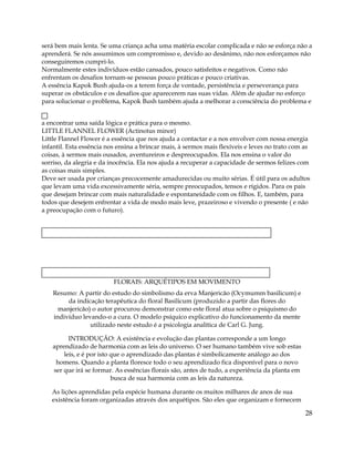 será bem mais lenta. Se uma criança acha uma matéria escolar complicada e não se esforça não a
aprenderá. Se nós assumimos um compromisso e, devido ao desânimo, não nos esforçamos não
conseguiremos cumpri-lo.
Normalmente estes indivíduos estão cansados, pouco satisfeitos e negativos. Como não
enfrentam os desafios tornam-se pessoas pouco práticas e pouco criativas.
A essência Kapok Bush ajuda-os a terem força de vontade, persistência e perseverança para
superar os obstáculos e os desafios que aparecerem nas suas vidas. Além de ajudar no esforço
para solucionar o problema, Kapok Bush também ajuda a melhorar a consciência do problema e
a encontrar uma saída lógica e prática para o mesmo.
LITTLE FLANNEL FLOWER (Actinotus minor)
Little Flannel Flower é a essência que nos ajuda a contactar e a nos envolver com nossa energia
infantil. Esta essência nos ensina a brincar mais, à sermos mais flexíveis e leves no trato com as
coisas, à sermos mais ousados, aventureiros e despreocupados. Ela nos ensina o valor do
sorriso, da alegria e da inocência. Ela nos ajuda a recuperar a capacidade de sermos felizes com
as coisas mais simples.
Deve ser usada por crianças precocemente amadurecidas ou muito sérias. É útil para os adultos
que levam uma vida excessivamente séria, sempre preocupados, tensos e rígidos. Para os pais
que desejam brincar com mais naturalidade e espontaneidade com os filhos. E, também, para
todos que desejem enfrentar a vida de modo mais leve, prazeiroso e vivendo o presente ( e não
a preocupação com o futuro).
FLORAIS: ARQUÉTIPOS EM MOVIMENTO
Resumo: A partir do estudo do simbolismo da erva Manjericão (Ocymumm basilicum) e
da indicação terapêutica do floral Basilicum (produzido a partir das flores do
manjericão) o autor procurou demonstrar como este floral atua sobre o psiquismo do
indivíduo levando-o a cura. O modelo psíquico explicativo do funcionamento da mente
utilizado neste estudo é a psicologia analítica de Carl G. Jung.
INTRODUÇÃO: A existência e evolução das plantas corresponde a um longo
aprendizado de harmonia com as leis do universo. O ser humano também vive sob estas
leis, e é por isto que o aprendizado das plantas é simbolicamente análogo ao dos
homens. Quando a planta floresce todo o seu aprendizado fica disponível para o novo
ser que irá se formar. As essências florais são, antes de tudo, a experiência da planta em
busca de sua harmonia com as leis da natureza.
As lições aprendidas pela espécie humana durante os muitos milhares de anos de sua
existência foram organizadas através dos arquétipos. São eles que organizam e fornecem
28
 
