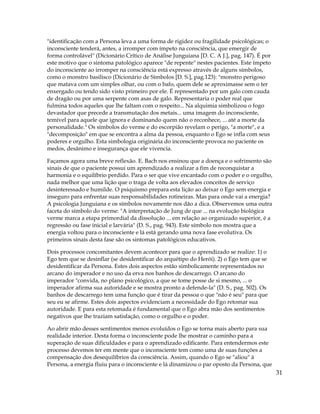 31
"identificação com a Persona leva a uma forma de rigidez ou fragilidade psicológicas; o
inconsciente tenderá, antes, a irromper com ímpeto na consciência, que emergir de
forma controlável" (Dicionário Crítico de Análise Junguiana [D. C. A J.], pag. 147). É por
este motivo que o sintoma patológico aparece "de repente" nestes pacientes. Este ímpeto
do inconsciente ao irromper na consciência está expresso através de alguns símbolos,
como o monstro basilisco (Dicionário de Símbolos [D. S.], pag.123): "monstro perigoso
que matava com um simples olhar, ou com o bafo, quem dele se aproximasse sem o ter
enxergado ou tendo sido visto primeiro por ele. É representado por um galo com cauda
de dragão ou por uma serpente com asas de galo. Representaria o poder real que
fulmina todos aqueles que lhe faltam com o respeito... Na alquimia simbolizou o fogo
devastador que precede a transmutação dos metais... uma imagem do inconsciente,
temível para aquele que ignora e dominando quem não o reconhece, ... até a morte da
personalidade." Os símbolos do verme e do escorpião revelam o perigo, "a morte", e a
"decomposição" em que se encontra a alma da pessoa, enquanto o Ego se infla com seus
poderes e orgulho. Esta simbologia originária do inconsciente provoca no paciente os
medos, desânimo e insegurança que ele vivencia.
Façamos agora uma breve reflexão. E. Bach nos ensinou que a doença e o sofrimento são
sinais de que o paciente possui um aprendizado a realizar a fim de reconquistar a
harmonia e o equilíbrio perdido. Para o ser que vive encantado com o poder e o orgulho,
nada melhor que uma lição que o traga de volta aos elevados conceitos de serviço
desinteressado e humilde. O psiquismo prepara esta lição ao deixar o Ego sem energia e
inseguro para enfrentar suas responsabilidades rotineiras. Mas para onde vai a energia?
A psicologia Junguiana e os símbolos novamente nos dão a dica. Observemos uma outra
faceta do símbolo do verme: "A interpretação de Jung de que ... na evolução biológica
verme marca a etapa primordial da dissolução ... em relação ao organizado superior, é a
regressão ou fase inicial e larvária" (D. S., pag. 943). Este símbolo nos mostra que a
energia voltou para o inconsciente e lá está gerando uma nova fase evolutiva. Os
primeiros sinais desta fase são os sintomas patológicos educativos.
Dois processos concomitantes devem acontecer para que o aprendizado se realize: 1) o
Ego tem que se desinflar (se desidentificar do arquétipo do Herói). 2) o Ego tem que se
desidentificar da Persona. Estes dois aspectos estão simbolicamente representados no
arcano do imperador e no uso da erva nos banhos de descarrego. O arcano do
imperador "convida, no plano psicológico, a que se tome posse de si mesmo, ... o
imperador afirma sua autoridade e se mostra pronto a defende-la" (D. S., pag. 502). Os
banhos de descarrego tem uma função que é tirar da pessoa o que "não é seu" para que
seu eu se afirme. Estes dois aspectos evidenciam a necessidade do Ego retomar sua
autoridade. E para esta retomada é fundamental que o Ego abra mão dos sentimentos
negativos que lhe traziam satisfação, como o orgulho e o poder.
Ao abrir mão desses sentimentos menos evoluídos o Ego se torna mais aberto para sua
realidade interior. Desta forma o inconsciente pode lhe mostrar o caminho para a
superação de suas dificuldades e para o aprendizado edificante. Para entendermos este
processo devemos ter em mente que o inconsciente tem como uma de suas funções a
compensação dos desequilíbrios da consciência. Assim, quando o Ego se "aliou" à
Persona, a energia fluiu para o inconsciente e lá dinamizou o par oposto da Persona, que
 
