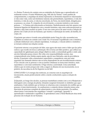 é a Ânima. É através do contato com os conteúdos da Ânima que o aprendizado vai
realmente ocorrer. O autor Whitmont, pag. 168, fala da Ânima: "como padrão de
comportamento, o arquétipo da ânima representa os elementos impulsivos relacionados
à vida como vida, como um fenômeno natural, não premeditado, espontâneo, à vida dos
instintos, à vida da carne, à vida da concretude, da Terra, da emotividade, dirigida para
as pessoas e as coisas. É o impulso do envolvimento, a conexão instintiva com outras
pessoas....". A Ânima está relacionada ao feminino. Simbolicamente este fato aparece nas
inúmeras ligações do Manjericão com o mundo feminino, seja como anticoncepcional ou
abortivo, seja como auxiliar no parto. O seu uso como prova de amor revela a relação da
planta com o lado yin do ser humano, que mostra a valorização do sentir, da família, do
corpo, etc.
O paciente que estava vivendo uma polaridade muito Yang da vida, reconstitui seu
equilíbrio ao entrar em contato com o lado Yin. O racional é equilibrado com o intuitivo,
a atitude intelectual com a atitude espontânea. A emoção, o vínculo afetivo e instintivo
se tornam centrais nas relações sociais.
O paciente retorna a sua posição de líder, mas agora não mais como o líder que faz pelos
outros e que recebe em troca a admiração. Ele se torna um líder positivo, que utiliza sua
capacidade de aglutinação para atingir objetivos onde a comunidade ganhe e onde cada
um dos liderados possa crescer. Ele volta a ter responsabilidades sociais, mas
compreendendo seus limites espera ajuda, seja de seus liderados, seja da providência
divina. O paciente volta a demonstrar capacidade e competência, mas por estar
seguindo um chamado interior não se torna dependente de um reconhecimento externo.
O seu vínculo com as pessoas e com as tarefas cotidianas se torna mais intuitivo, mais
espontâneo e com mais sentimento. O Ego retoma a autoridade. Uma autoridade
relativa que só existe porque este volta a seguir os ditames do seu inconsciente, ou se
preferir, da sua alma ou do Eu Superior ou do Self.
CONCLUSÃO: 1) A energia das essências, ao conectar com os arquétipos do
inconsciente, atuam positivamente sobre a mente conduzindo-a para a solução do
conflito.
2) Quando, ao longo dos séculos, as pessoas mantinham contato com a erva Manjericão e
interagiam com a energia da planta, intuições surgiram formando os símbolos que aqui
analisamos. Cada símbolo que se formou se relaciona com o momento do conflito que as
pessoas viviam interiormente. Ao analisarmos o conjunto destas intuições temos uma
descrição do processo completo de adoecimento e cura destes pacientes. Ou melhor,
observamos o movimento dos arquétipos "criando" a patologia, "gerando" o
aprendizado e restituindo o equilíbrio. E aprendemos como o floral Basilicum atua neste
processo de evolução do ser humano.
Os Florais, a Energia e a Matéria
32
 