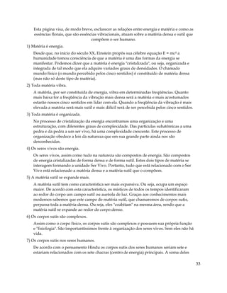 33
Esta página visa, de modo breve, esclarecer as relações entre energia e matéria e como as
essências florais, que são essências vibracionais, atuam sobre a matéria densa e sutil que
compõem o ser humano.
1) Matéria é energia.
Desde que, no início do século XX, Einstein propôs sua célebre equação E = mc² a
humanidade tomou consciência de que a matéria é uma das formas da energia se
manifestar. Podemos dizer que a matéria é energia "cristalizada", ou seja, organizada e
integrada de tal modo que ela adquire variados graus de densidades. O chamado
mundo físico (o mundo percebido pelos cinco sentidos) é constituído de matéria densa
(mas não só deste tipo de matéria).
2) Toda matéria vibra.
A matéria, por ser constituída de energia, vibra em determinadas freqüências. Quanto
mais baixa for a freqüência da vibração mais densa será a matéria e mais acostumados
estarão nossos cinco sentidos em lidar com ela. Quando a freqüência da vibração é mais
elevada a matéria será mais sutil e mais difícil será de ser percebida pelos cinco sentidos.
3) Toda matéria é organizada.
No processo de cristalização da energia encontramos uma organização e uma
estruturação, com diferentes graus de complexidade. Das partículas subatômicas a uma
pedra e da pedra a um ser vivo, há uma complexidade crescente. Este processo de
organização obedece a leis da natureza que em sua grande parte ainda nos são
desconhecidas.
4) Os seres vivos são energia.
Os seres vivos, assim como tudo na natureza são compostos de energia. São compostos
de energia cristalizadas de forma densa e de forma sutil. Estes dois tipos de matéria se
interagem formando a unidade Ser Vivo. Portanto, tudo que está relacionado com o Ser
Vivo está relacionado a matéria densa e a matéria sutil que o compõem.
5) A matéria sutil se expande mais.
A matéria sutil tem como característica ser mais expansiva. Ou seja, ocupa um espaço
maior. De acordo com esta característica, os místicos de todos os tempos identificaram
ao redor do corpo um campo sutil ou auréola de luz. Graças aos conhecimentos mais
modernos sabemos que este campo de matéria sutil, que chamaremos de corpos sutis,
perpassa toda a matéria densa. Ou seja, eles "coabitam" na mesma área, sendo que a
matéria sutil se expande ao redor do corpo denso.
6) Os corpos sutis são complexos.
Assim como o corpo físico, os corpos sutis são complexos e possuem sua própria função
e "fisiologia". São importantíssimos frente à organização dos seres vivos. Sem eles não há
vida.
7) Os corpos sutis nos seres humanos.
De acordo com o pensamento Hindu os corpos sutis dos seres humanos seriam sete e
estariam relacionados com os sete chacras (centro de energia) principais. A soma deles
 